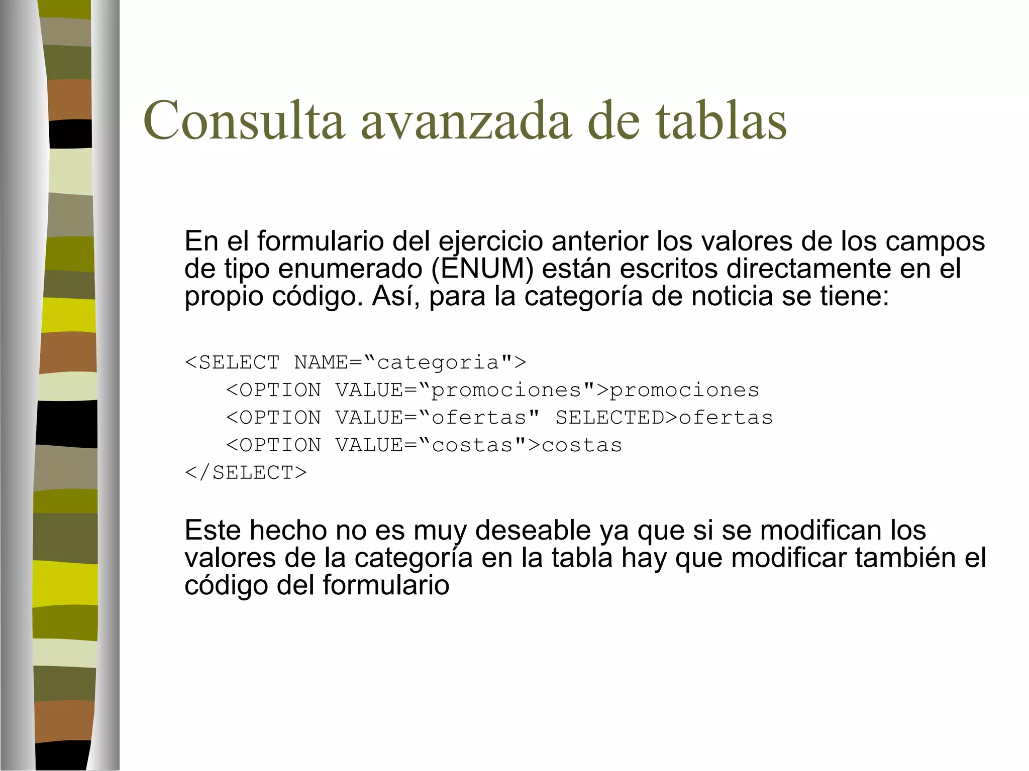 Consulta avanzada de tablas 
En el formulario del ejercicio anterior los valores de los campos 
de tipo enumerado (ENUM) están escritos directamente en el 
propio código. Así, para la categoría de noticia se tiene: 
SELECT NAME=“categoria 
OPTION VALUE=“promocionespromociones 
OPTION VALUE=“ofertas SELECTEDofertas 
OPTION VALUE=“costascostas 
/SELECT 
Este hecho no es muy deseable ya que si se modifican los 
valores de la categoría en la tabla hay que modificar también el 
código del formulario 
 
