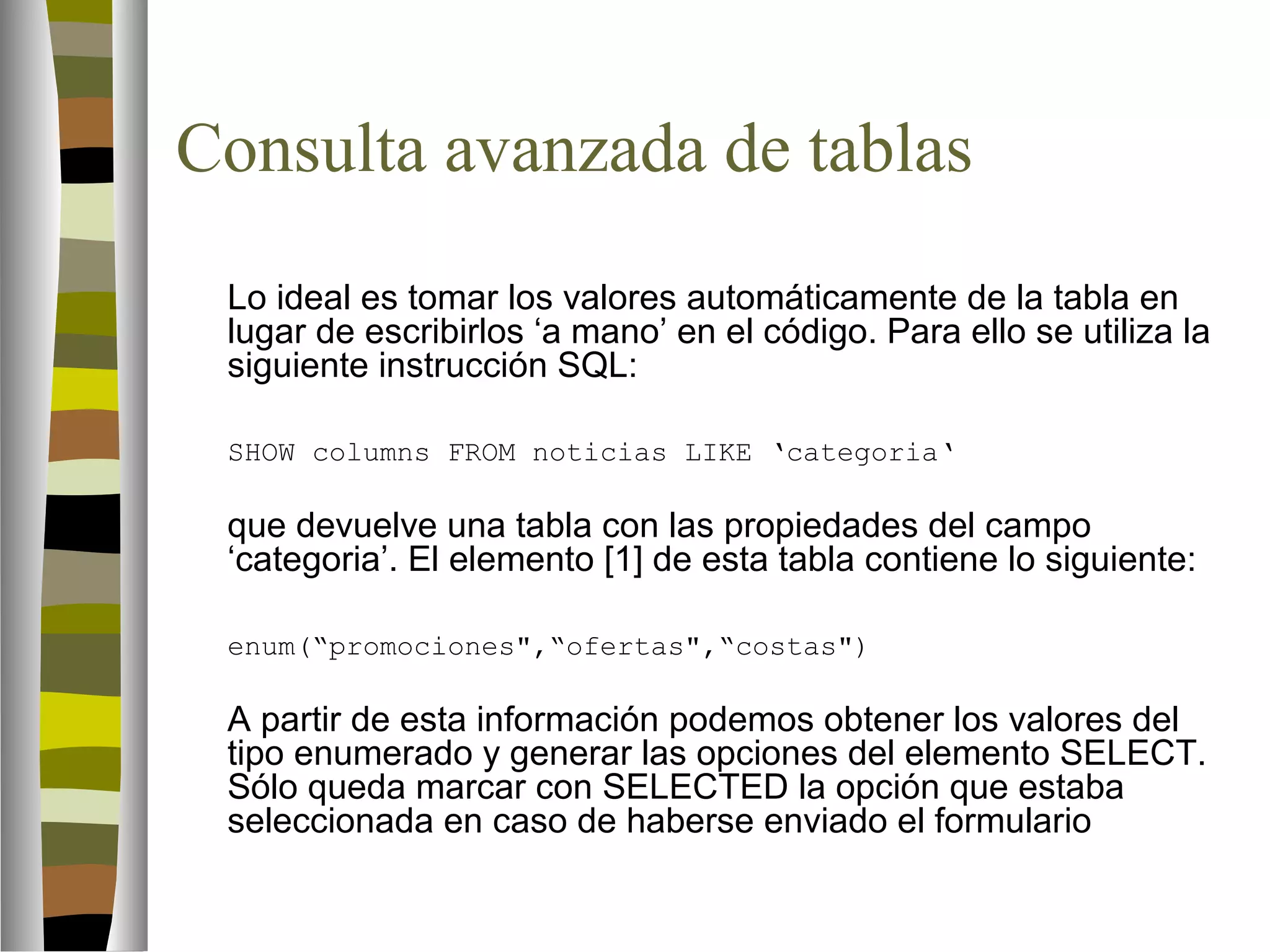 Consulta avanzada de tablas 
Lo ideal es tomar los valores automáticamente de la tabla en 
lugar de escribirlos ‘a mano’ en el código. Para ello se utiliza la 
siguiente instrucción SQL: 
SHOW columns FROM noticias LIKE ‘categoria‘ 
que devuelve una tabla con las propiedades del campo 
‘categoria’. El elemento [1] de esta tabla contiene lo siguiente: 
enum(“promociones,“ofertas,“costas) 
A partir de esta información podemos obtener los valores del 
tipo enumerado y generar las opciones del elemento SELECT. 
Sólo queda marcar con SELECTED la opción que estaba 
seleccionada en caso de haberse enviado el formulario 
 