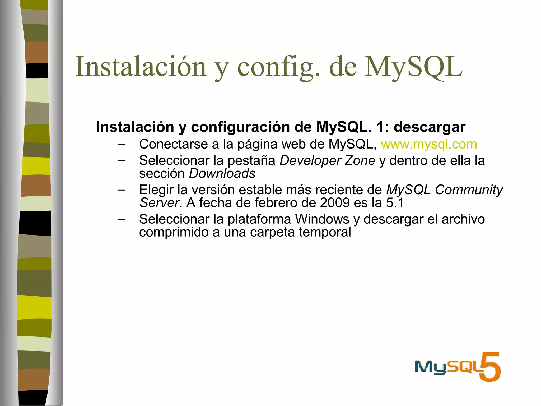 Instalación y config. de MySQL 
 Instalación y configuración de MySQL. 1: descargar 
– Conectarse a la página web de MySQL, www.mysql.com 
– Seleccionar la pestaña Developer Zone y dentro de ella la 
sección Downloads 
– Elegir la versión estable más reciente de MySQL Community 
Server. A fecha de febrero de 2009 es la 5.1 
– Seleccionar la plataforma Windows y descargar el archivo 
comprimido a una carpeta temporal 
 