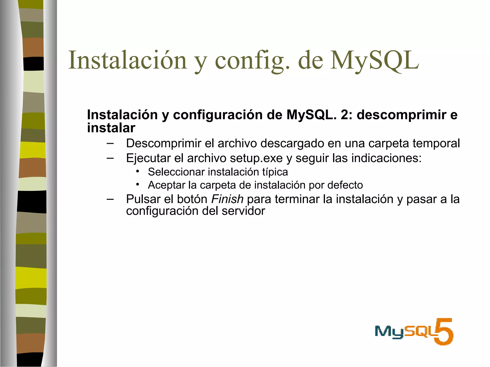 Instalación y config. de MySQL 
 Instalación y configuración de MySQL. 2: descomprimir e 
instalar 
– Descomprimir el archivo descargado en una carpeta temporal 
– Ejecutar el archivo setup.exe y seguir las indicaciones: 
• Seleccionar instalación típica 
• Aceptar la carpeta de instalación por defecto 
– Pulsar el botón Finish para terminar la instalación y pasar a la 
configuración del servidor 
 