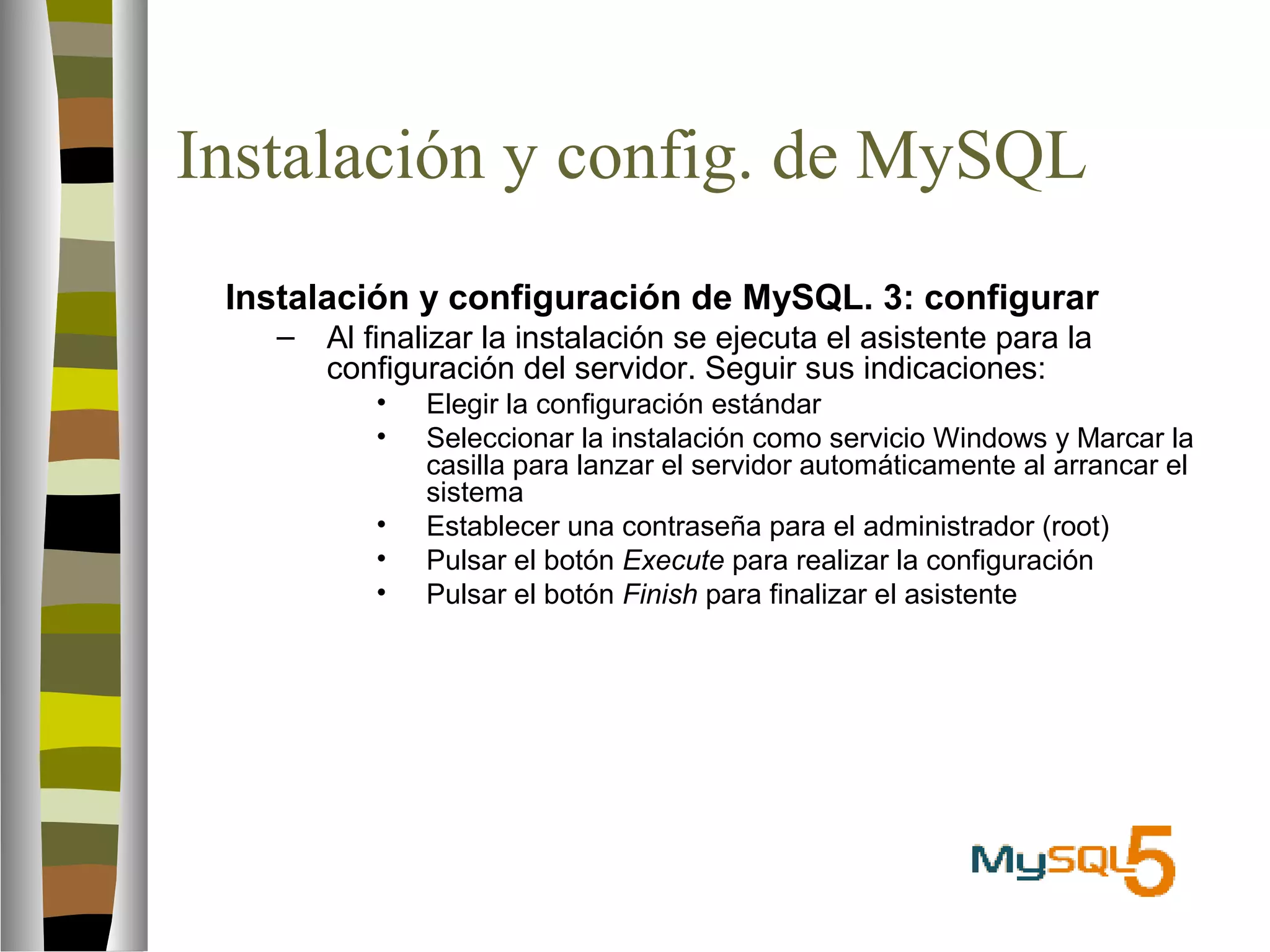 Instalación y config. de MySQL 
 Instalación y configuración de MySQL. 3: configurar 
– Al finalizar la instalación se ejecuta el asistente para la 
configuración del servidor. Seguir sus indicaciones: 
• Elegir la configuración estándar 
• Seleccionar la instalación como servicio Windows y Marcar la 
casilla para lanzar el servidor automáticamente al arrancar el 
sistema 
• Establecer una contraseña para el administrador (root) 
• Pulsar el botón Execute para realizar la configuración 
• Pulsar el botón Finish para finalizar el asistente 
 