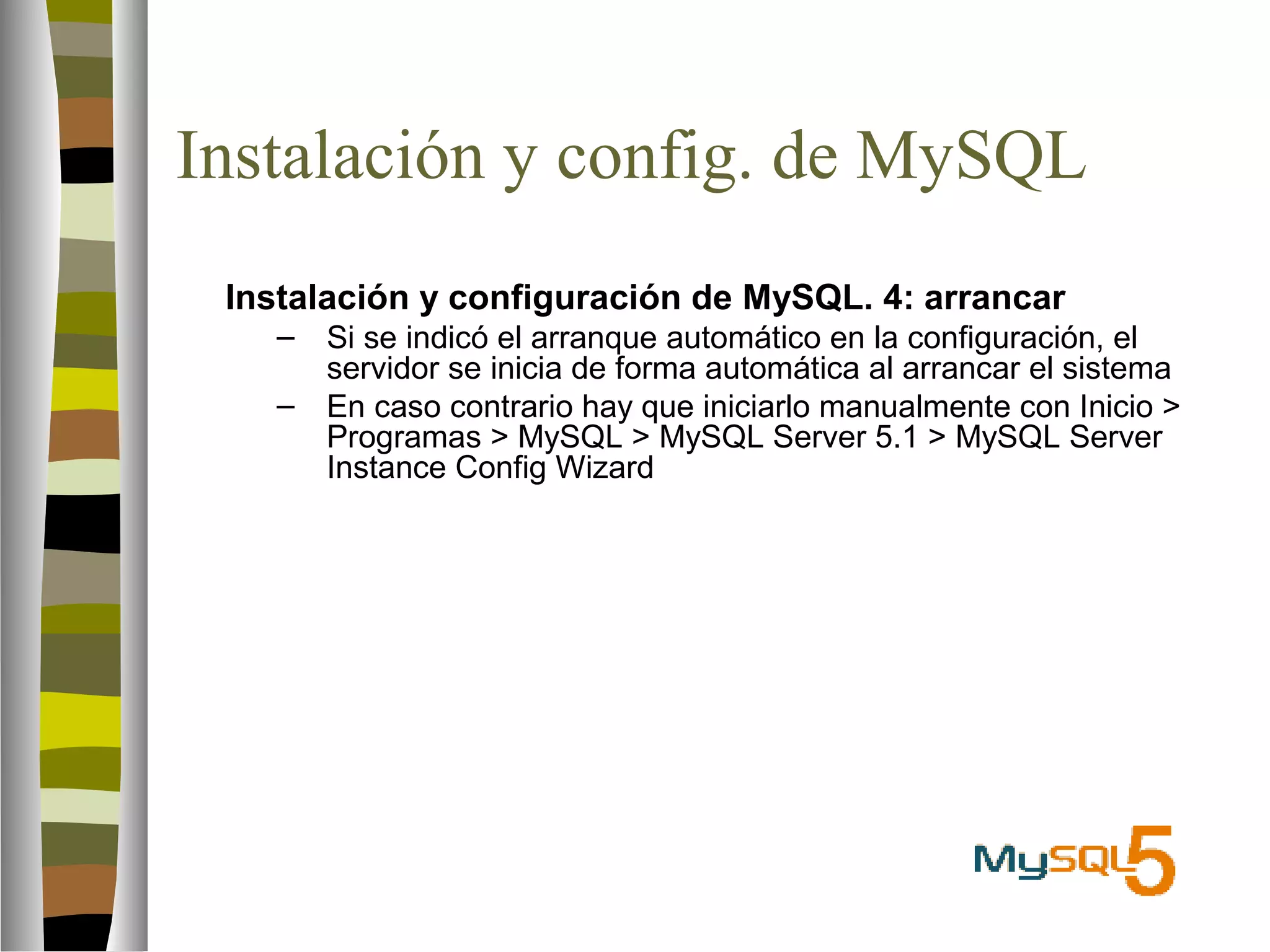 Instalación y config. de MySQL 
 Instalación y configuración de MySQL. 4: arrancar 
– Si se indicó el arranque automático en la configuración, el 
servidor se inicia de forma automática al arrancar el sistema 
– En caso contrario hay que iniciarlo manualmente con Inicio  
Programas  MySQL  MySQL Server 5.1  MySQL Server 
Instance Config Wizard 
 