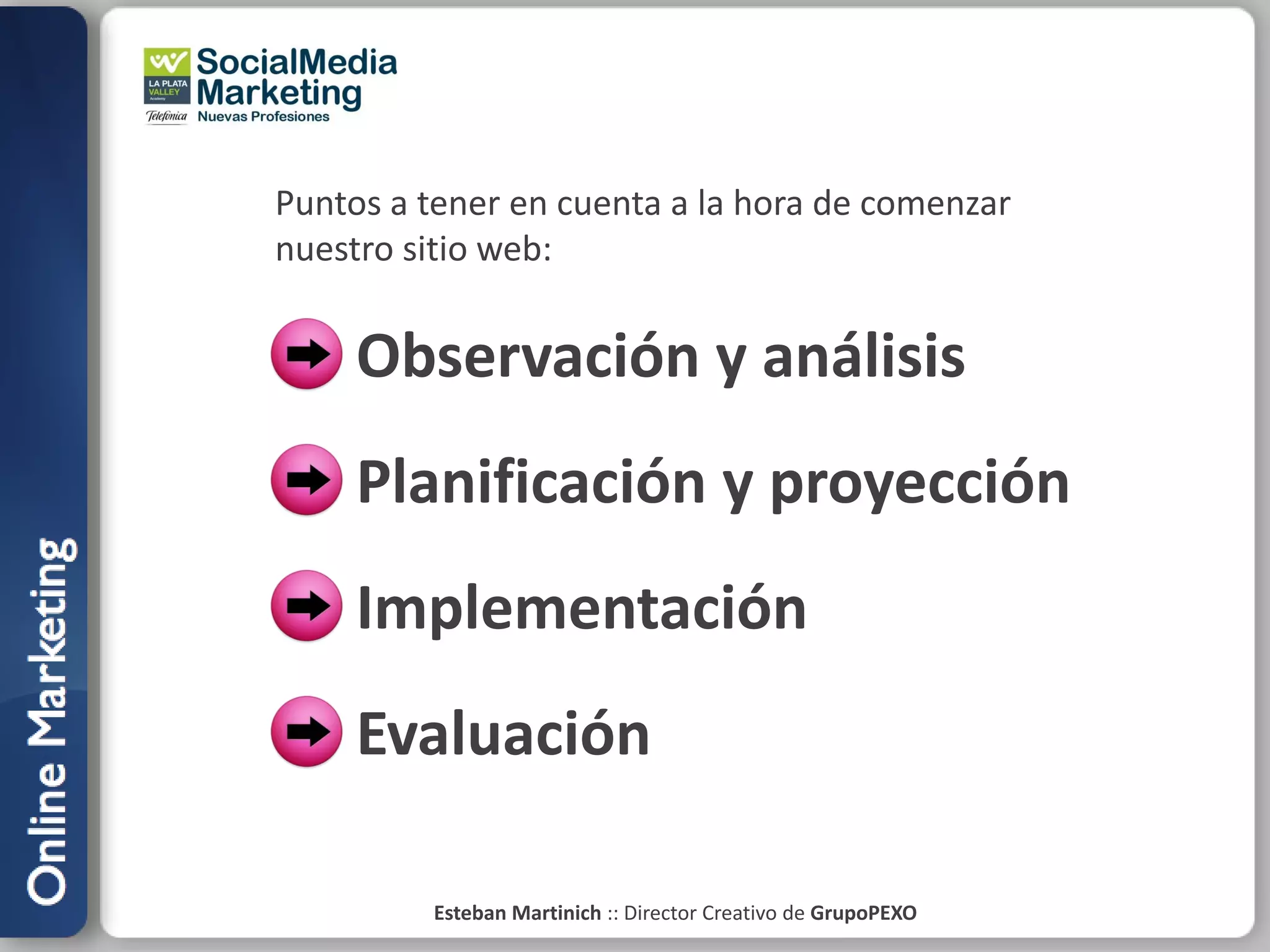 Puntos a tener en cuenta a la hora de comenzar
nuestro sitio web:


     Observación y análisis
     Planificación y proyección
     Implementación
     Evaluación

         Esteban Martinich :: Director Creativo de GrupoPEXO
 
