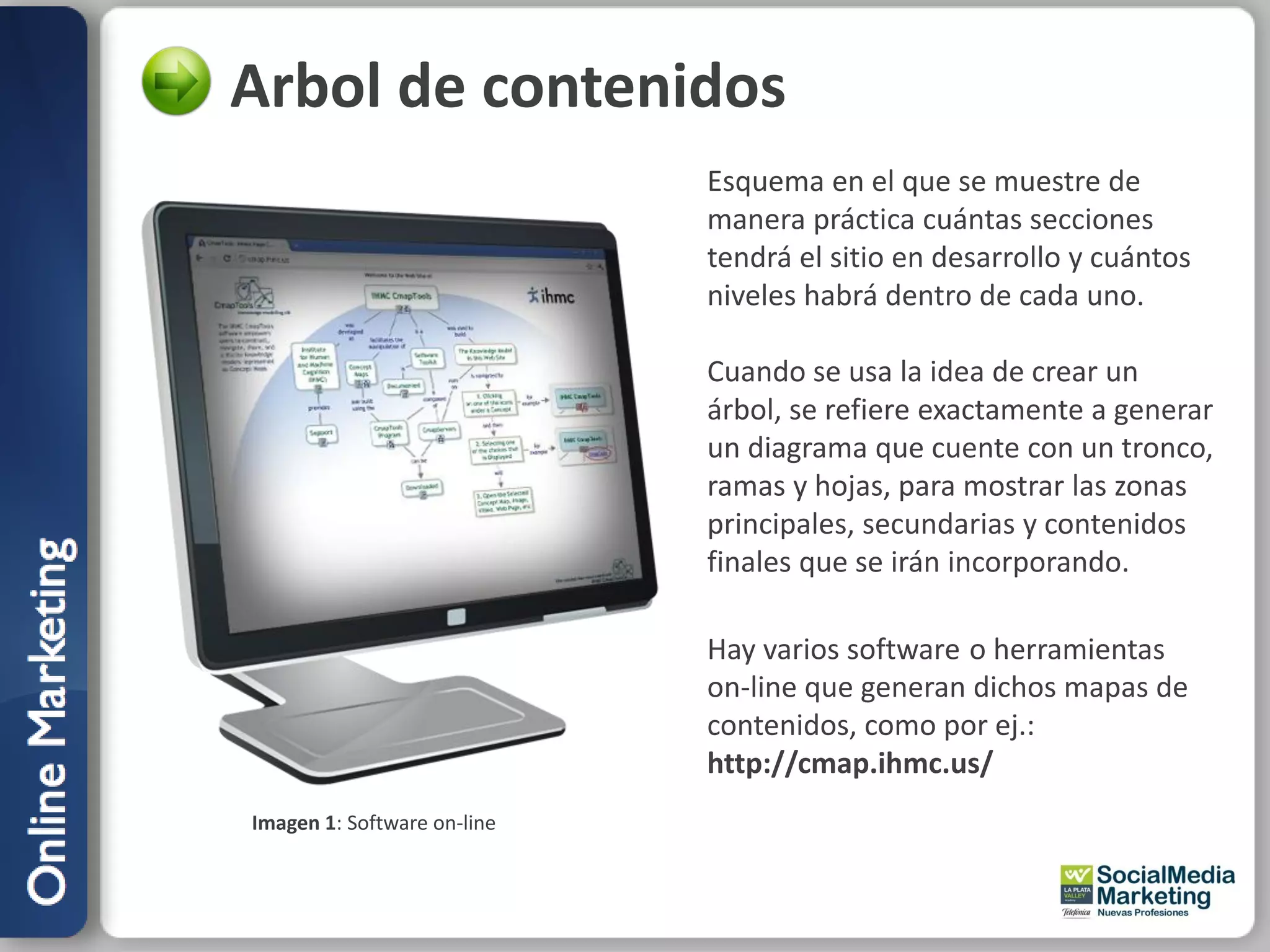 Arbol de contenidos
                             Esquema en el que se muestre de
                             manera práctica cuántas secciones
                             tendrá el sitio en desarrollo y cuántos
                             niveles habrá dentro de cada uno.

                             Cuando se usa la idea de crear un
                             árbol, se refiere exactamente a generar
                             un diagrama que cuente con un tronco,
                             ramas y hojas, para mostrar las zonas
                             principales, secundarias y contenidos
                             finales que se irán incorporando.

                             Hay varios software o herramientas
                             on-line que generan dichos mapas de
                             contenidos, como por ej.:
                             http://cmap.ihmc.us/
Imagen 1: Software on-line
 