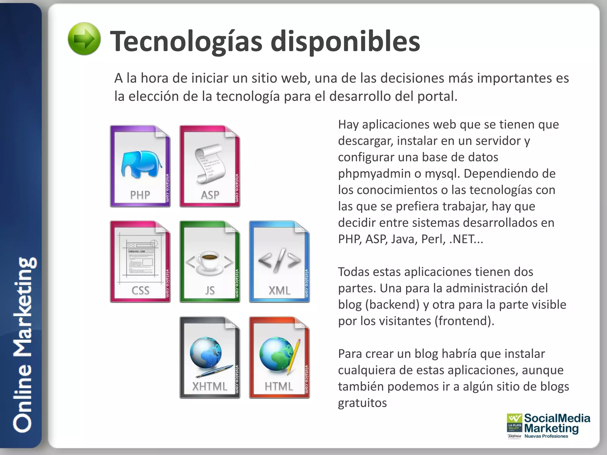 Tecnologías disponibles
A la hora de iniciar un sitio web, una de las decisiones más importantes es
la elección de la tecnología para el desarrollo del portal.
                                    Hay aplicaciones web que se tienen que
                                    descargar, instalar en un servidor y
                                    configurar una base de datos
                                    phpmyadmin o mysql. Dependiendo de
                                    los conocimientos o las tecnologías con
                                    las que se prefiera trabajar, hay que
                                    decidir entre sistemas desarrollados en
                                    PHP, ASP, Java, Perl, .NET...

                                    Todas estas aplicaciones tienen dos
                                    partes. Una para la administración del
                                    blog (backend) y otra para la parte visible
                                    por los visitantes (frontend).

                                    Para crear un blog habría que instalar
                                    cualquiera de estas aplicaciones, aunque
                                    también podemos ir a algún sitio de blogs
                                    gratuitos
 