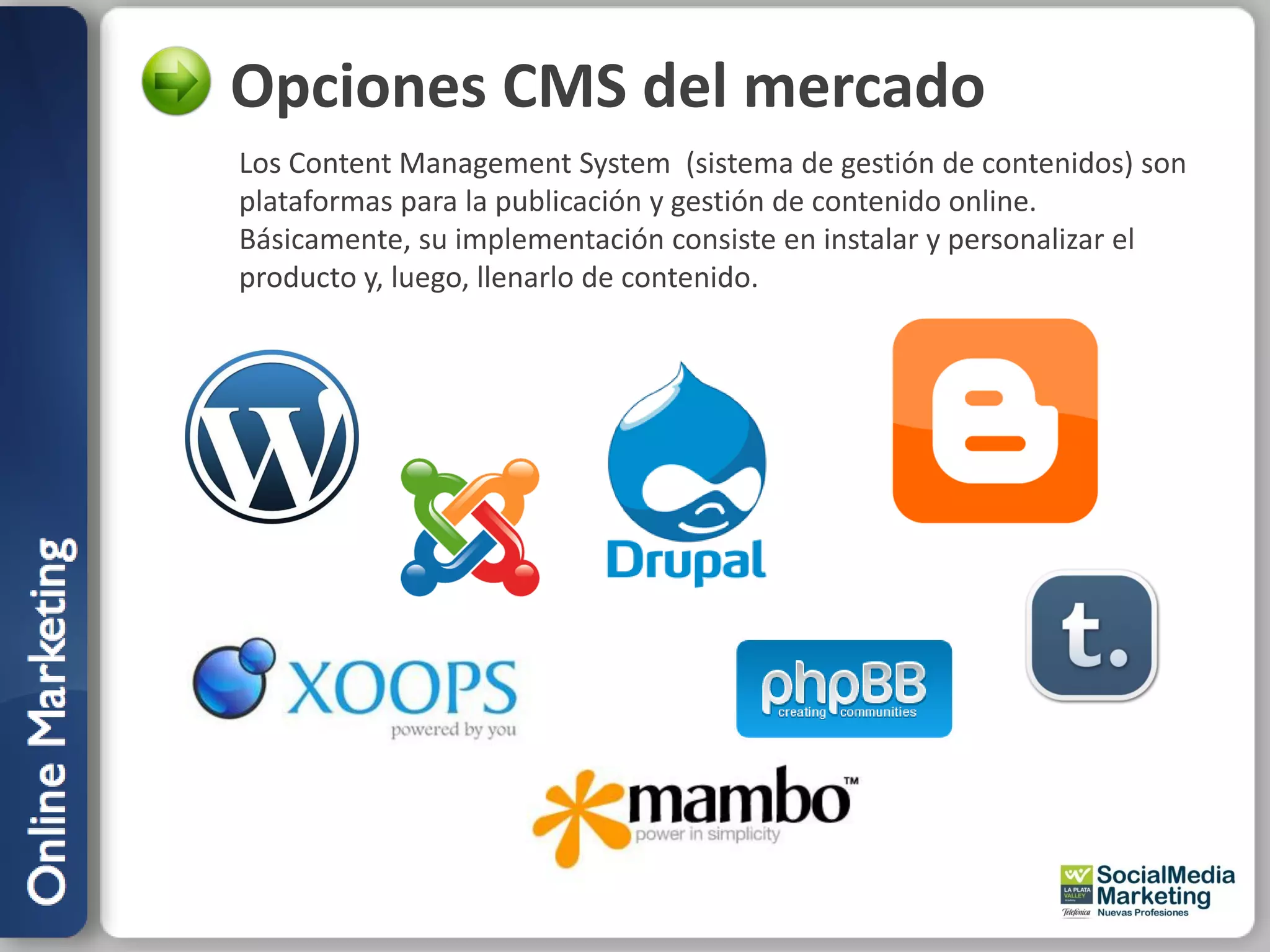 Opciones CMS del mercado
Los Content Management System (sistema de gestión de contenidos) son
plataformas para la publicación y gestión de contenido online.
Básicamente, su implementación consiste en instalar y personalizar el
producto y, luego, llenarlo de contenido.
 