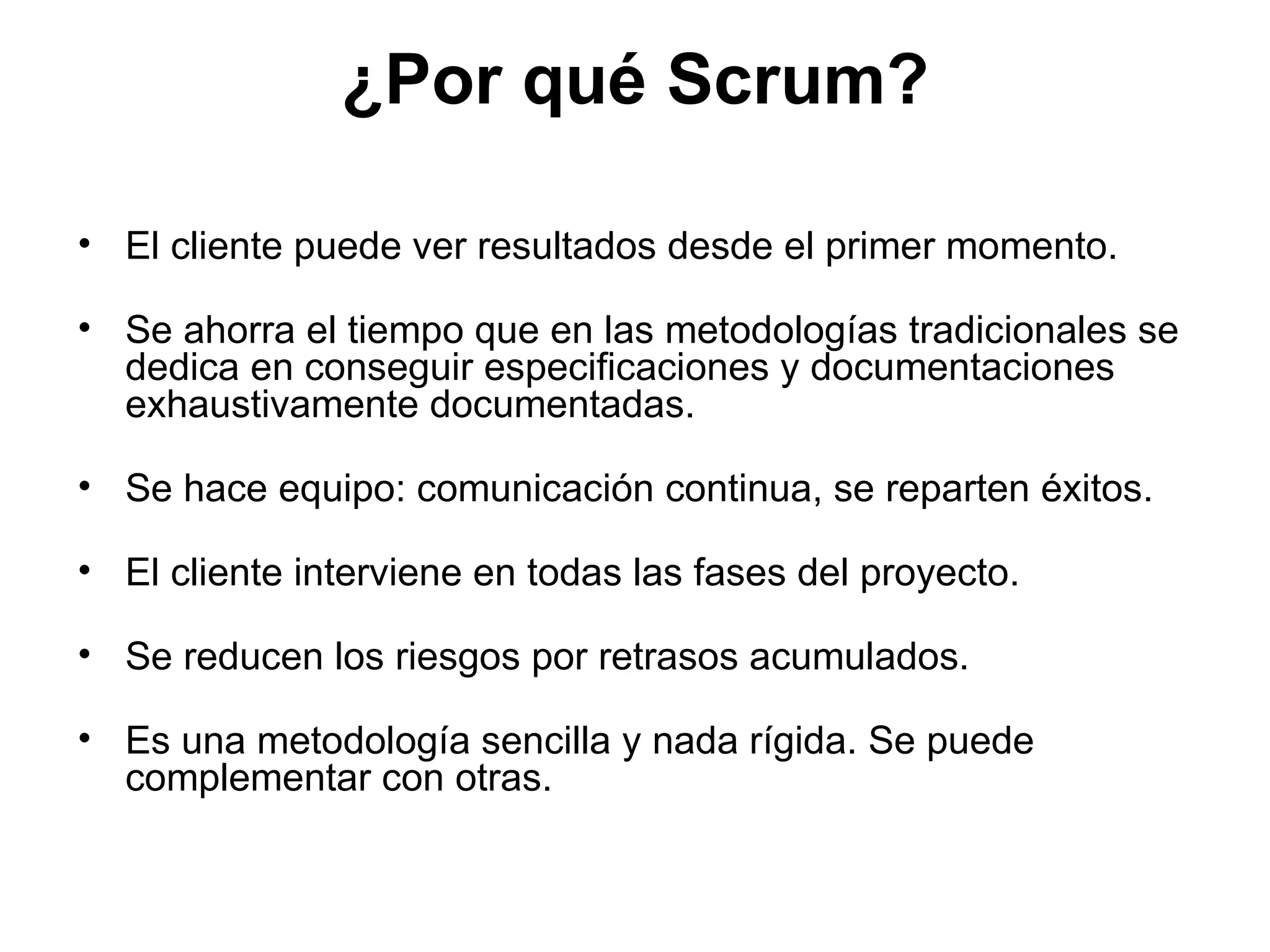 ¿Por qué Scrum? El cliente puede ver resultados desde el primer momento. Se ahorra el tiempo que en las metodologías tradicionales se dedica en conseguir especificaciones y documentaciones exhaustivamente documentadas. Se hace equipo: comunicación continua, se reparten éxitos. El cliente interviene en todas las fases del proyecto. Se reducen los riesgos por retrasos acumulados. Es una metodología sencilla y nada rígida. Se puede complementar con otras. 