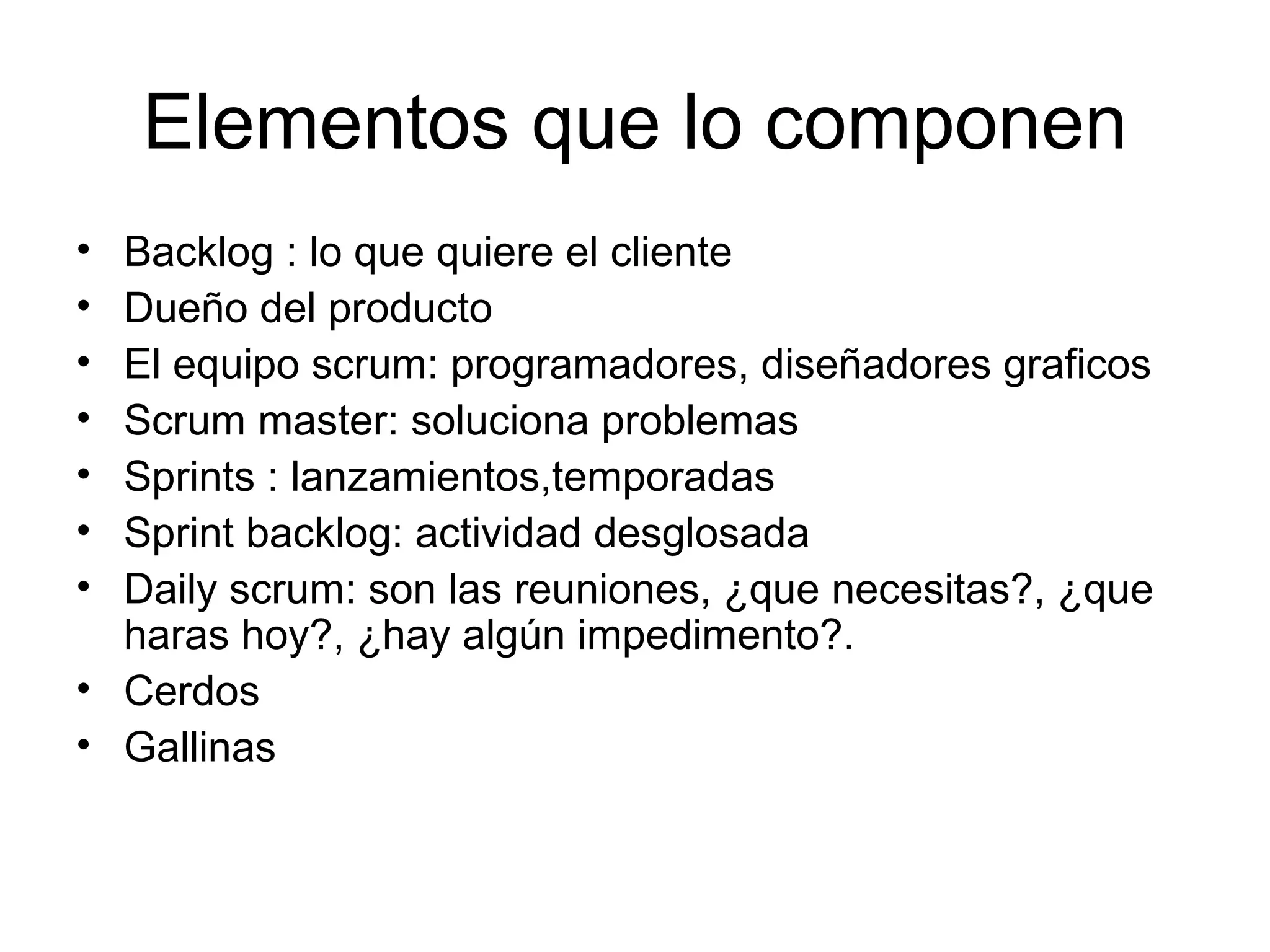 Elementos que lo componen Backlog : lo que quiere el cliente Dueño del producto El equipo scrum: programadores, diseñadores graficos Scrum master: soluciona problemas Sprints : lanzamientos,temporadas Sprint backlog: actividad desglosada Daily scrum: son las reuniones, ¿que necesitas?, ¿que haras hoy?, ¿hay algún impedimento?. Cerdos Gallinas 