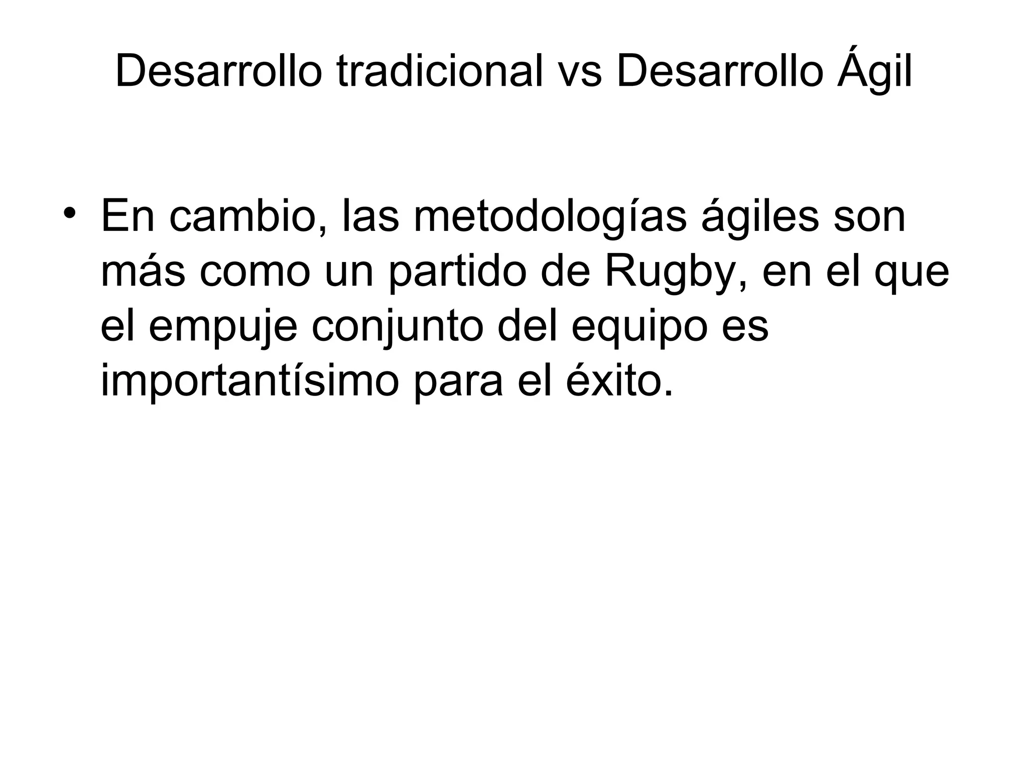 En cambio, las metodologías ágiles son más como un partido de Rugby, en el que el empuje conjunto del equipo es importantísimo para el éxito.  Desarrollo tradicional vs Desarrollo Ágil 