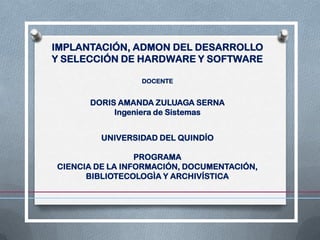 IMPLANTACIÓN, ADMON DEL DESARROLLO
Y SELECCIÓN DE HARDWARE Y SOFTWARE

                 DOCENTE


      DORIS AMANDA ZULUAGA SERNA
           Ingeniera de Sistemas


         UNIVERSIDAD DEL QUINDÍO

                 PROGRAMA
CIENCIA DE LA INFORMACIÓN, DOCUMENTACIÓN,
      BIBLIOTECOLOGÌA Y ARCHIVÍSTICA
 