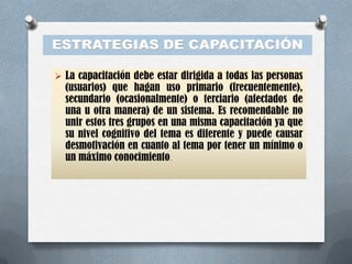 ESTRATEGIAS DE CAPACITACIÓN

 La capacitación debe estar dirigida a todas las personas
  (usuarios) que hagan uso primario (frecuentemente),
  secundario (ocasionalmente) o terciario (afectados de
  una u otra manera) de un sistema. Es recomendable no
  unir estos tres grupos en una misma capacitación ya que
  su nivel cognitivo del tema es diferente y puede causar
  desmotivación en cuanto al tema por tener un mínimo o
  un máximo conocimiento.
 