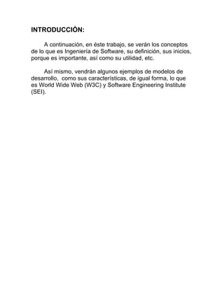 INTRODUCCIÓN:
A continuación, en éste trabajo, se verán los conceptos
de lo que es Ingeniería de Software, su definición, sus inicios,
porque es importante, así como su utilidad, etc.
Así mismo, vendrán algunos ejemplos de modelos de
desarrollo, como sus características, de igual forma, lo que
es World Wide Web (W3C) y Software Engineering Institute
(SEI).

 