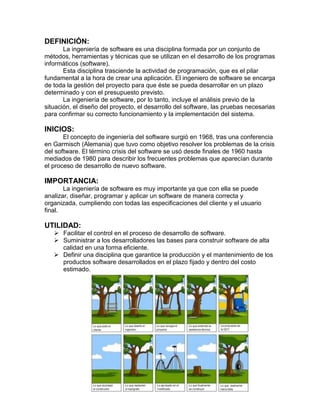 DEFINICIÓN:
La ingeniería de software es una disciplina formada por un conjunto de
métodos, herramientas y técnicas que se utilizan en el desarrollo de los programas
informáticos (software).
Esta disciplina trasciende la actividad de programación, que es el pilar
fundamental a la hora de crear una aplicación. El ingeniero de software se encarga
de toda la gestión del proyecto para que éste se pueda desarrollar en un plazo
determinado y con el presupuesto previsto.
La ingeniería de software, por lo tanto, incluye el análisis previo de la
situación, el diseño del proyecto, el desarrollo del software, las pruebas necesarias
para confirmar su correcto funcionamiento y la implementación del sistema.

INICIOS:
El concepto de ingeniería del software surgió en 1968, tras una conferencia
en Garmisch (Alemania) que tuvo como objetivo resolver los problemas de la crisis
del software. El término crisis del software se usó desde finales de 1960 hasta
mediados de 1980 para describir los frecuentes problemas que aparecían durante
el proceso de desarrollo de nuevo software.

IMPORTANCIA:
La ingeniería de software es muy importante ya que con ella se puede
analizar, diseñar, programar y aplicar un software de manera correcta y
organizada, cumpliendo con todas las especificaciones del cliente y el usuario
final.

UTILIDAD:
 Facilitar el control en el proceso de desarrollo de software.
 Suministrar a los desarrolladores las bases para construir software de alta
calidad en una forma eficiente.
 Definir una disciplina que garantice la producción y el mantenimiento de los
productos software desarrollados en el plazo fijado y dentro del costo
estimado.

 
