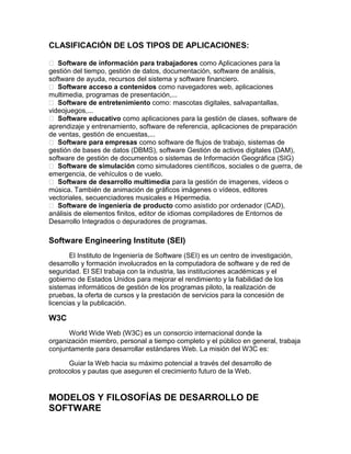 CLASIFICACIÓN DE LOS TIPOS DE APLICACIONES:
 Software de información para trabajadores como Aplicaciones para la
gestión del tiempo, gestión de datos, documentación, software de análisis,
software de ayuda, recursos del sistema y software financiero.
 Software acceso a contenidos como navegadores web, aplicaciones
multimedia, programas de presentación,...
 Software de entretenimiento como: mascotas digitales, salvapantallas,
videojuegos,...
 Software educativo como aplicaciones para la gestión de clases, software de
aprendizaje y entrenamiento, software de referencia, aplicaciones de preparación
de ventas, gestión de encuestas,...
 Software para empresas como software de flujos de trabajo, sistemas de
gestión de bases de datos (DBMS), software Gestión de activos digitales (DAM),
software de gestión de documentos o sistemas de Información Geográfica (SIG)
 Software de simulación como simuladores científicos, sociales o de guerra, de
emergencia, de vehículos o de vuelo.
 Software de desarrollo multimedia para la gestión de imagenes, vídeos o
música. También de animación de gráficos imágenes o vídeos, editores
vectoriales, secuenciadores musicales e Hipermedia.
 Software de ingeniería de producto como asistido por ordenador (CAD),
análisis de elementos finitos, editor de idiomas compiladores de Entornos de
Desarrollo Integrados o depuradores de programas.

Software Engineering Institute (SEI)
El Instituto de Ingeniería de Software (SEI) es un centro de investigación,
desarrollo y formación involucrados en la computadora de software y de red de
seguridad. El SEI trabaja con la industria, las instituciones académicas y el
gobierno de Estados Unidos para mejorar el rendimiento y la fiabilidad de los
sistemas informáticos de gestión de los programas piloto, la realización de
pruebas, la oferta de cursos y la prestación de servicios para la concesión de
licencias y la publicación.

W3C
World Wide Web (W3C) es un consorcio internacional donde la
organización miembro, personal a tiempo completo y el público en general, trabaja
conjuntamente para desarrollar estándares Web. La misión del W3C es:
Guiar la Web hacia su máximo potencial a través del desarrollo de
protocolos y pautas que aseguren el crecimiento futuro de la Web.

MODELOS Y FILOSOFÍAS DE DESARROLLO DE
SOFTWARE

 