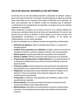 CICLO DE VIDA DEL DESARROLLO DE SOFTWARE
El término ciclo de vida del software describe el desarrollo de software, desde la
fase inicial hasta la fase final. El propósito de este programa es definir las distintas
fases intermedias que se requieren para validar el desarrollo de la aplicación, es
decir, para garantizar que el software cumpla los requisitos para la aplicación
y verificación de los procedimientos de desarrollo: se asegura de que los métodos
utilizados son apropiados.
Estos programas se originan en el hecho de que es muy costoso rectificar los
errores que se detectan tarde dentro de la fase de implementación. El ciclo de vida
permite que los errores se detecten lo antes posible y por lo tanto, permite a los
desarrolladores concentrarse en la calidad del software, en los plazos de
implementación y en los costos asociados.
El ciclo de vida básico de un software consta de los siguientes procedimientos:
Definición de objetivos: definir el resultado del proyecto y su papel en la
estrategia global.
Análisis de los requisitos y su viabilidad: recopilar, examinar y formular los
requisitos del cliente y examinar cualquier restricción que se pueda aplicar.
Diseño general: requisitos generales de la arquitectura de la aplicación.
Diseño en detalle: definición precisa de cada subconjunto de la aplicación.
Programación (programación e implementación): es la implementación de
un lenguaje de programación para crear las funciones definidas durante la
etapa de diseño.
Prueba de unidad: prueba individual de cada subconjunto de la aplicación
para garantizar que se implementaron de acuerdo con las especificaciones.
Integración: para garantizar que los diferentes módulos se integren con la
aplicación. Éste es el propósito de la prueba de integración que está
cuidadosamente documentada.
Prueba beta (o validación), para garantizar que el software cumple con las
especificaciones originales.
Documentación: sirve para documentar información necesaria para los
usuarios del software y para desarrollos futuros.
Mantenimiento: para todos los procedimientos correctivos (mantenimiento
correctivo) y las actualizaciones secundarias del software (mantenimiento
continuo).

 