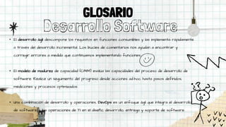 Desarrollo Software
• El desarrollo ágil descompone los requisitos en funciones consumibles y las implementa rápidamente
a través del desarrollo incremental. Los bucles de comentarios nos ayudan a encontrar y
corregir errores a medida que continuamos implementando funciones.
• El modelo de madurez de capacidad (CMM) evalúa las capacidades del proceso de desarrollo de
software. Realice un seguimiento del progreso desde acciones ad-hoc hasta pasos definidos,
mediciones y procesos optimizados.
• Una combinación de desarrollo y operaciones, DevOps es un enfoque ágil que integra el desarrollo
de software y las operaciones de TI en el diseño, desarrollo, entrega y soporte de software.
GLOSARIO
 