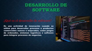 DESARROLLO DE
SOFTWARE
Es una actividad de innovación cuando se
utiliza para desarrollar procesos o productos
comerciales nuevos o mejorados, como juegos
de ordenador, sistemas logísticos o software
para integrar procesos de negocios.
¿Qué es el desarrollo de software?
 