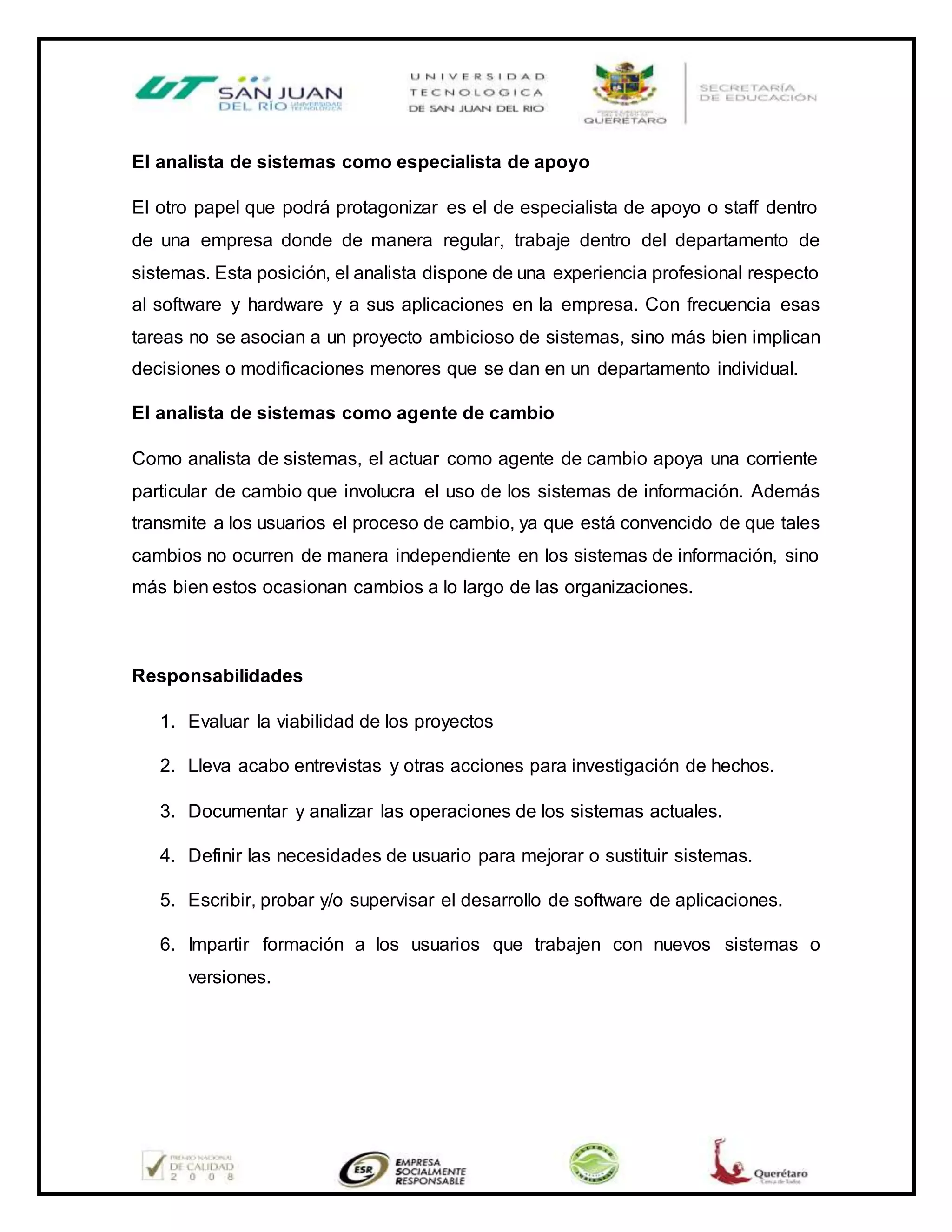 El analista de sistemas como especialista de apoyo
El otro papel que podrá protagonizar es el de especialista de apoyo o staff dentro
de una empresa donde de manera regular, trabaje dentro del departamento de
sistemas. Esta posición, el analista dispone de una experiencia profesional respecto
al software y hardware y a sus aplicaciones en la empresa. Con frecuencia esas
tareas no se asocian a un proyecto ambicioso de sistemas, sino más bien implican
decisiones o modificaciones menores que se dan en un departamento individual.
El analista de sistemas como agente de cambio
Como analista de sistemas, el actuar como agente de cambio apoya una corriente
particular de cambio que involucra el uso de los sistemas de información. Además
transmite a los usuarios el proceso de cambio, ya que está convencido de que tales
cambios no ocurren de manera independiente en los sistemas de información, sino
más bien estos ocasionan cambios a lo largo de las organizaciones.
Responsabilidades
1. Evaluar la viabilidad de los proyectos
2. Lleva acabo entrevistas y otras acciones para investigación de hechos.
3. Documentar y analizar las operaciones de los sistemas actuales.
4. Definir las necesidades de usuario para mejorar o sustituir sistemas.
5. Escribir, probar y/o supervisar el desarrollo de software de aplicaciones.
6. Impartir formación a los usuarios que trabajen con nuevos sistemas o
versiones.
 