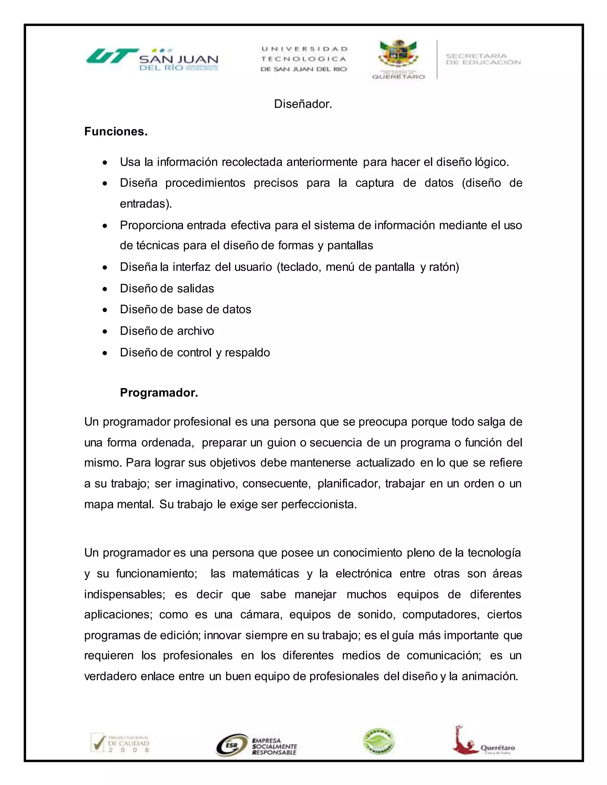 Diseñador.
Funciones.
 Usa la información recolectada anteriormente para hacer el diseño lógico.
 Diseña procedimientos precisos para la captura de datos (diseño de
entradas).
 Proporciona entrada efectiva para el sistema de información mediante el uso
de técnicas para el diseño de formas y pantallas
 Diseña la interfaz del usuario (teclado, menú de pantalla y ratón)
 Diseño de salidas
 Diseño de base de datos
 Diseño de archivo
 Diseño de control y respaldo
Programador.
Un programador profesional es una persona que se preocupa porque todo salga de
una forma ordenada, preparar un guion o secuencia de un programa o función del
mismo. Para lograr sus objetivos debe mantenerse actualizado en lo que se refiere
a su trabajo; ser imaginativo, consecuente, planificador, trabajar en un orden o un
mapa mental. Su trabajo le exige ser perfeccionista.
Un programador es una persona que posee un conocimiento pleno de la tecnología
y su funcionamiento; las matemáticas y la electrónica entre otras son áreas
indispensables; es decir que sabe manejar muchos equipos de diferentes
aplicaciones; como es una cámara, equipos de sonido, computadores, ciertos
programas de edición; innovar siempre en su trabajo; es el guía más importante que
requieren los profesionales en los diferentes medios de comunicación; es un
verdadero enlace entre un buen equipo de profesionales del diseño y la animación.
 