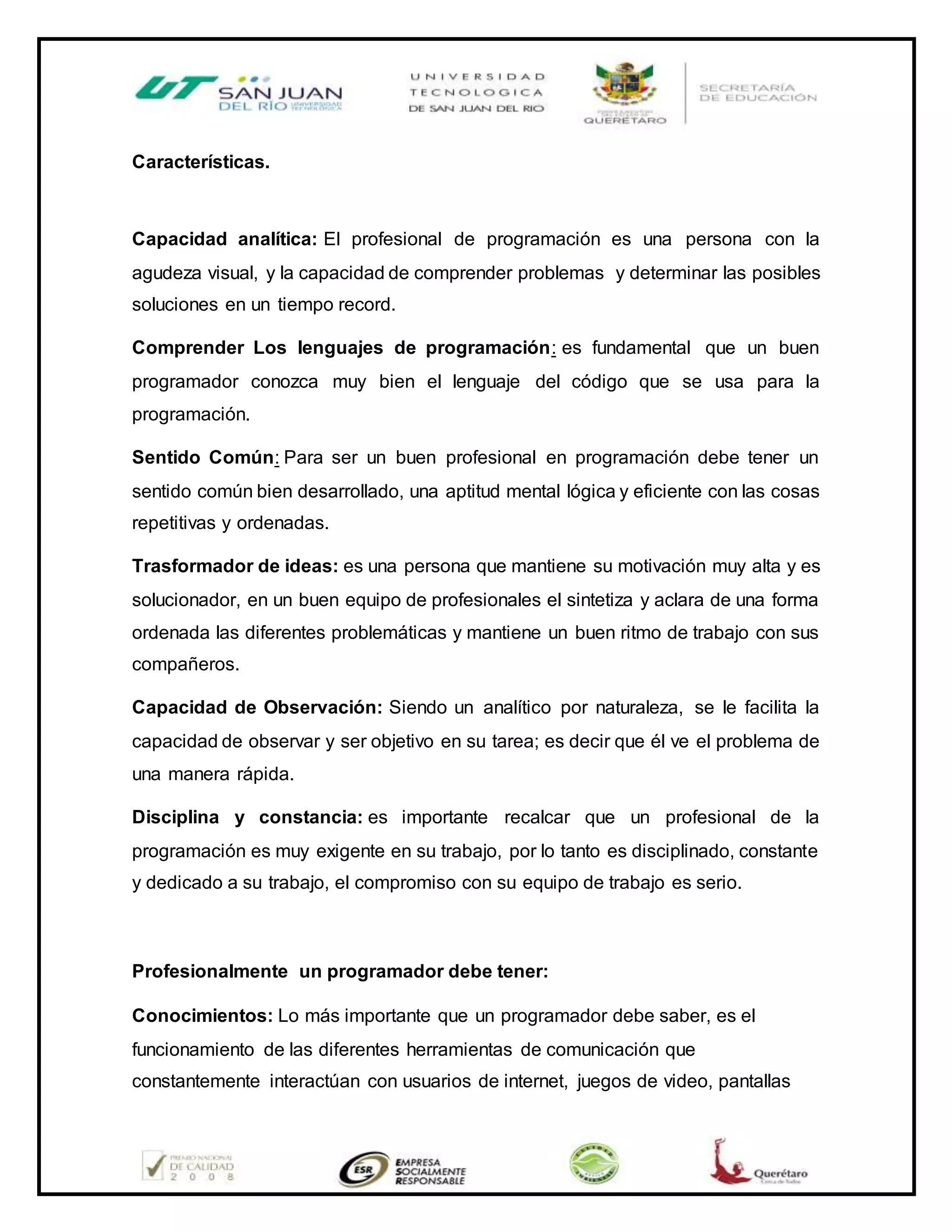 Características.
Capacidad analítica: El profesional de programación es una persona con la
agudeza visual, y la capacidad de comprender problemas y determinar las posibles
soluciones en un tiempo record.
Comprender Los lenguajes de programación: es fundamental que un buen
programador conozca muy bien el lenguaje del código que se usa para la
programación.
Sentido Común: Para ser un buen profesional en programación debe tener un
sentido común bien desarrollado, una aptitud mental lógica y eficiente con las cosas
repetitivas y ordenadas.
Trasformador de ideas: es una persona que mantiene su motivación muy alta y es
solucionador, en un buen equipo de profesionales el sintetiza y aclara de una forma
ordenada las diferentes problemáticas y mantiene un buen ritmo de trabajo con sus
compañeros.
Capacidad de Observación: Siendo un analítico por naturaleza, se le facilita la
capacidad de observar y ser objetivo en su tarea; es decir que él ve el problema de
una manera rápida.
Disciplina y constancia: es importante recalcar que un profesional de la
programación es muy exigente en su trabajo, por lo tanto es disciplinado, constante
y dedicado a su trabajo, el compromiso con su equipo de trabajo es serio.
Profesionalmente un programador debe tener:
Conocimientos: Lo más importante que un programador debe saber, es el
funcionamiento de las diferentes herramientas de comunicación que
constantemente interactúan con usuarios de internet, juegos de video, pantallas
 