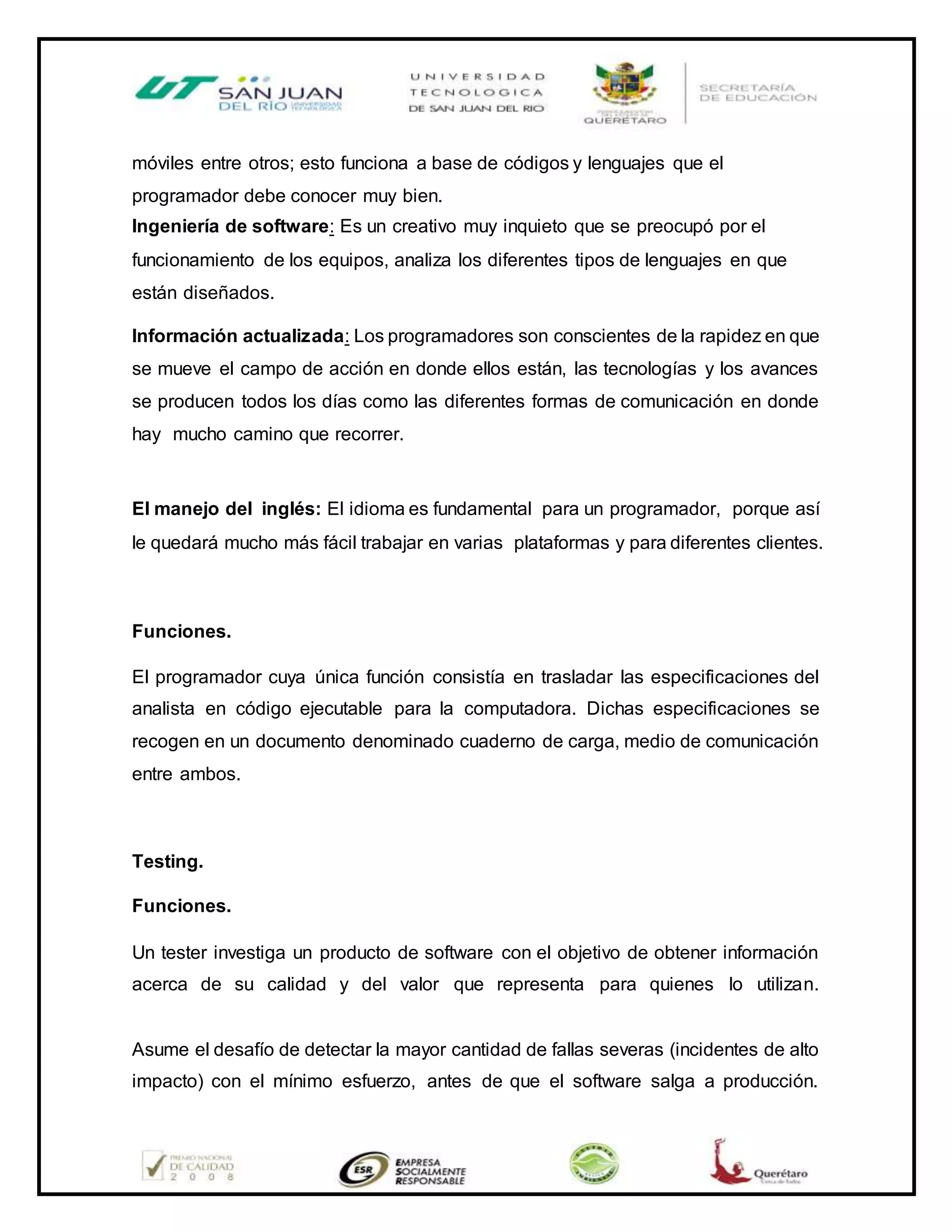 móviles entre otros; esto funciona a base de códigos y lenguajes que el
programador debe conocer muy bien.
Ingeniería de software: Es un creativo muy inquieto que se preocupó por el
funcionamiento de los equipos, analiza los diferentes tipos de lenguajes en que
están diseñados.
Información actualizada: Los programadores son conscientes de la rapidez en que
se mueve el campo de acción en donde ellos están, las tecnologías y los avances
se producen todos los días como las diferentes formas de comunicación en donde
hay mucho camino que recorrer.
El manejo del inglés: El idioma es fundamental para un programador, porque así
le quedará mucho más fácil trabajar en varias plataformas y para diferentes clientes.
Funciones.
El programador cuya única función consistía en trasladar las especificaciones del
analista en código ejecutable para la computadora. Dichas especificaciones se
recogen en un documento denominado cuaderno de carga, medio de comunicación
entre ambos.
Testing.
Funciones.
Un tester investiga un producto de software con el objetivo de obtener información
acerca de su calidad y del valor que representa para quienes lo utilizan.
Asume el desafío de detectar la mayor cantidad de fallas severas (incidentes de alto
impacto) con el mínimo esfuerzo, antes de que el software salga a producción.
 