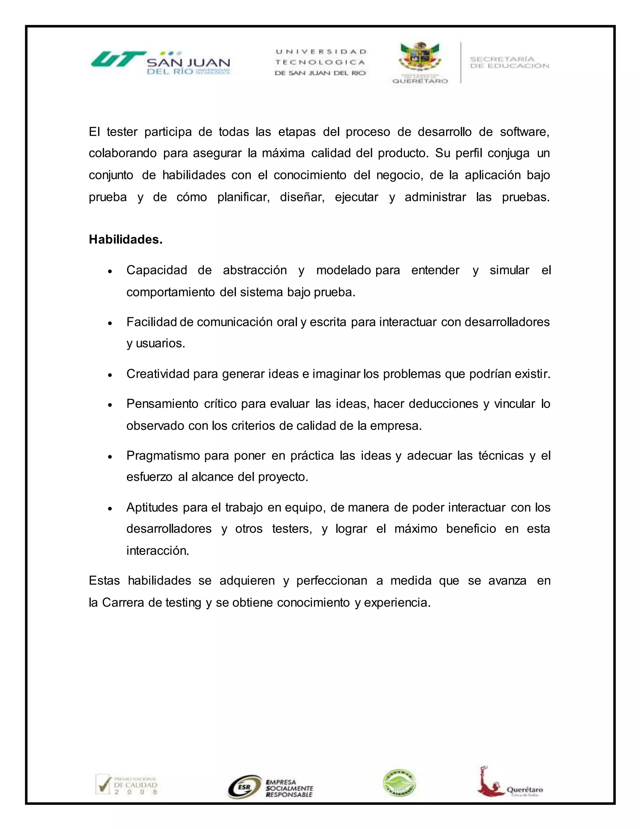 El tester participa de todas las etapas del proceso de desarrollo de software,
colaborando para asegurar la máxima calidad del producto. Su perfil conjuga un
conjunto de habilidades con el conocimiento del negocio, de la aplicación bajo
prueba y de cómo planificar, diseñar, ejecutar y administrar las pruebas.
Habilidades.
 Capacidad de abstracción y modelado para entender y simular el
comportamiento del sistema bajo prueba.
 Facilidad de comunicación oral y escrita para interactuar con desarrolladores
y usuarios.
 Creatividad para generar ideas e imaginar los problemas que podrían existir.
 Pensamiento crítico para evaluar las ideas, hacer deducciones y vincular lo
observado con los criterios de calidad de la empresa.
 Pragmatismo para poner en práctica las ideas y adecuar las técnicas y el
esfuerzo al alcance del proyecto.
 Aptitudes para el trabajo en equipo, de manera de poder interactuar con los
desarrolladores y otros testers, y lograr el máximo beneficio en esta
interacción.
Estas habilidades se adquieren y perfeccionan a medida que se avanza en
la Carrera de testing y se obtiene conocimiento y experiencia.
 