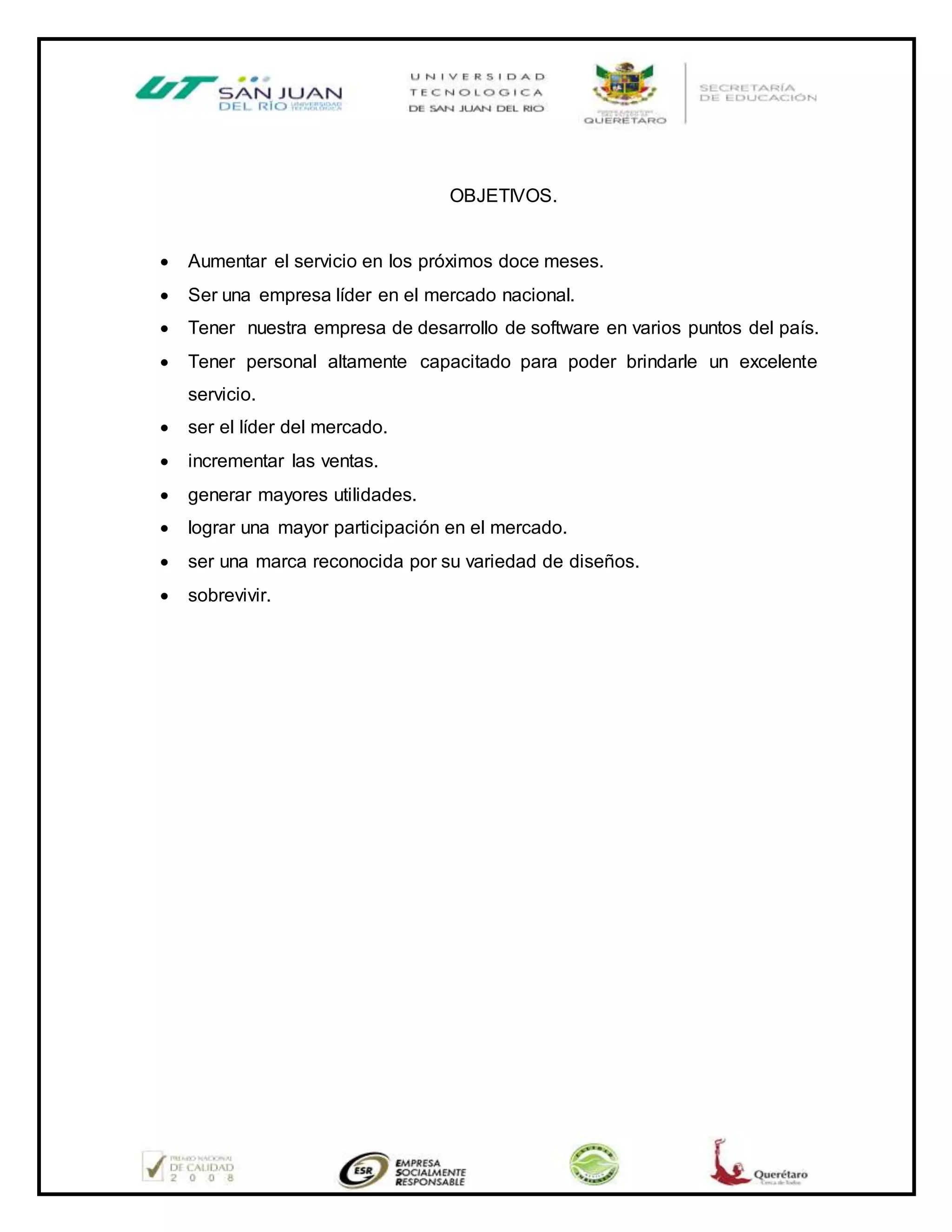OBJETIVOS.
 Aumentar el servicio en los próximos doce meses.
 Ser una empresa líder en el mercado nacional.
 Tener nuestra empresa de desarrollo de software en varios puntos del país.
 Tener personal altamente capacitado para poder brindarle un excelente
servicio.
 ser el líder del mercado.
 incrementar las ventas.
 generar mayores utilidades.
 lograr una mayor participación en el mercado.
 ser una marca reconocida por su variedad de diseños.
 sobrevivir.
 