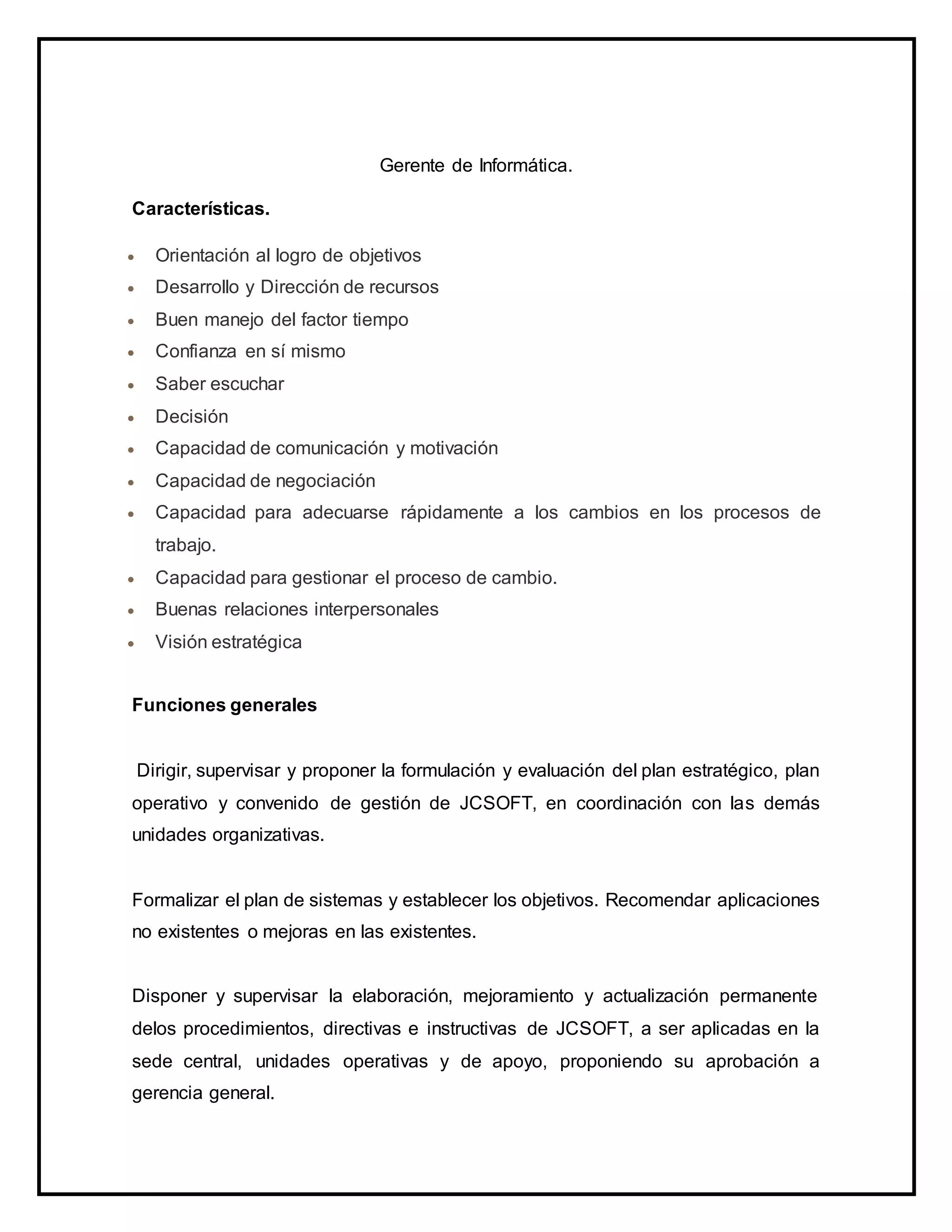 Gerente de Informática.
Características.
 Orientación al logro de objetivos
 Desarrollo y Dirección de recursos
 Buen manejo del factor tiempo
 Confianza en sí mismo
 Saber escuchar
 Decisión
 Capacidad de comunicación y motivación
 Capacidad de negociación
 Capacidad para adecuarse rápidamente a los cambios en los procesos de
trabajo.
 Capacidad para gestionar el proceso de cambio.
 Buenas relaciones interpersonales
 Visión estratégica
Funciones generales
Dirigir, supervisar y proponer la formulación y evaluación del plan estratégico, plan
operativo y convenido de gestión de JCSOFT, en coordinación con las demás
unidades organizativas.
Formalizar el plan de sistemas y establecer los objetivos. Recomendar aplicaciones
no existentes o mejoras en las existentes.
Disponer y supervisar la elaboración, mejoramiento y actualización permanente
delos procedimientos, directivas e instructivas de JCSOFT, a ser aplicadas en la
sede central, unidades operativas y de apoyo, proponiendo su aprobación a
gerencia general.
 