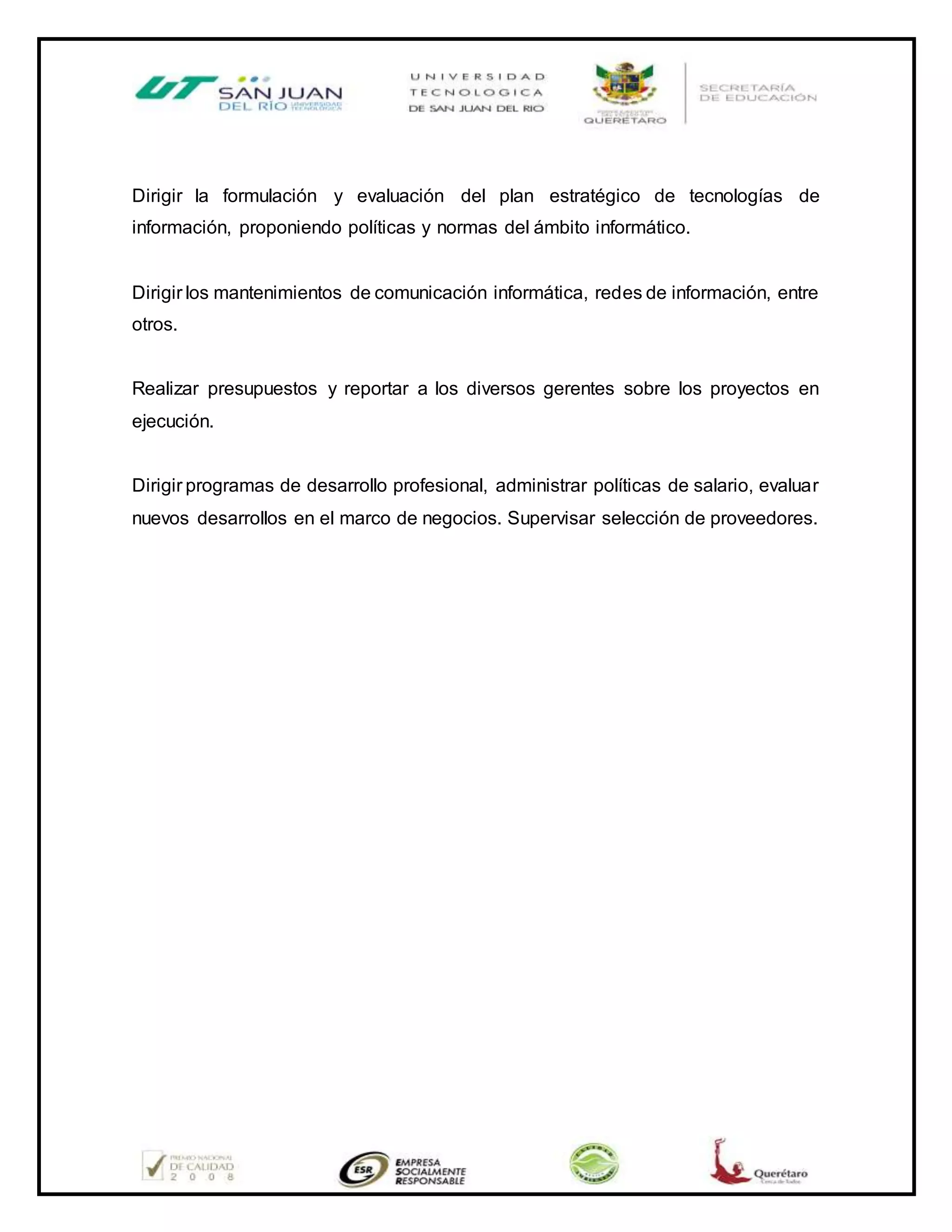 Dirigir la formulación y evaluación del plan estratégico de tecnologías de
información, proponiendo políticas y normas del ámbito informático.
Dirigir los mantenimientos de comunicación informática, redes de información, entre
otros.
Realizar presupuestos y reportar a los diversos gerentes sobre los proyectos en
ejecución.
Dirigir programas de desarrollo profesional, administrar políticas de salario, evaluar
nuevos desarrollos en el marco de negocios. Supervisar selección de proveedores.
 