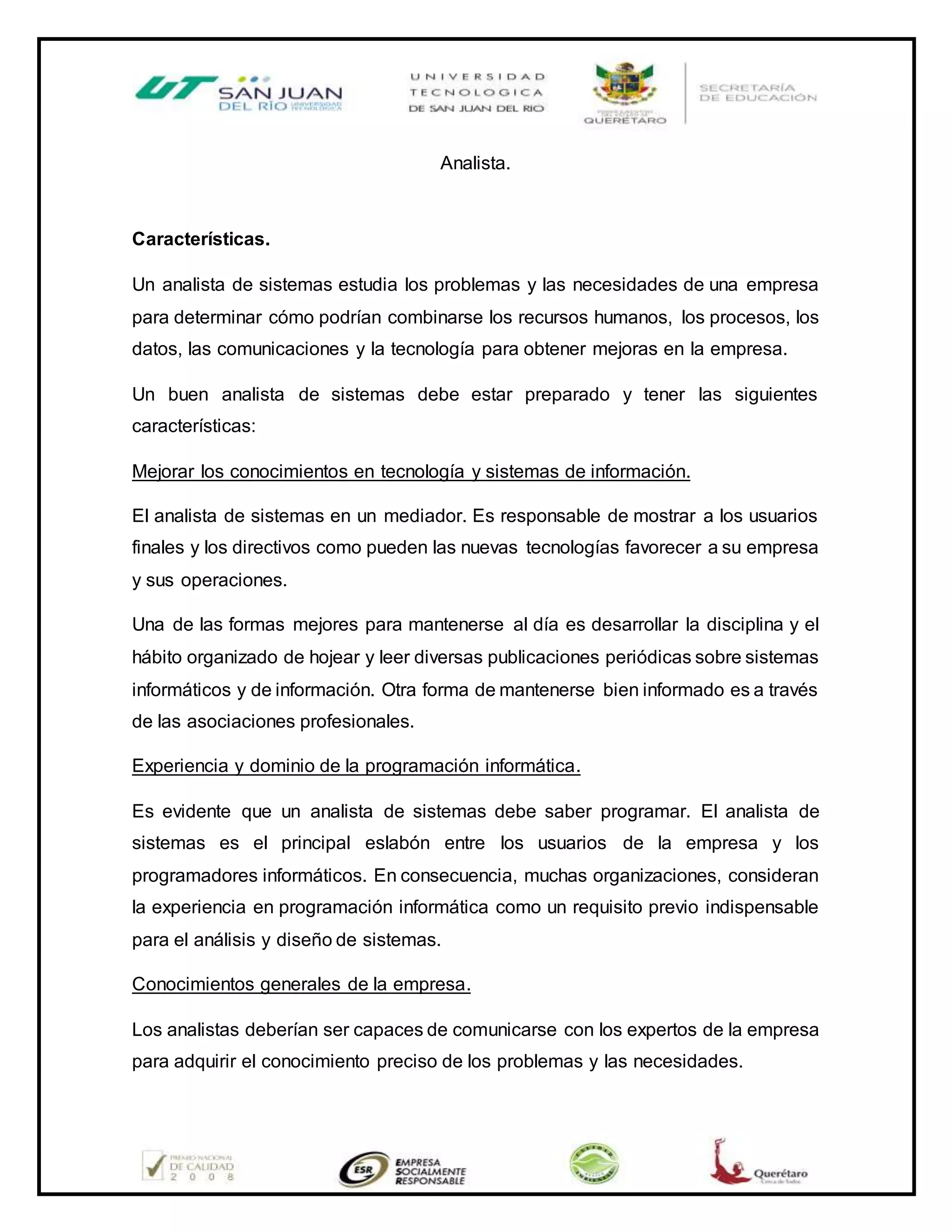 Analista.
Características.
Un analista de sistemas estudia los problemas y las necesidades de una empresa
para determinar cómo podrían combinarse los recursos humanos, los procesos, los
datos, las comunicaciones y la tecnología para obtener mejoras en la empresa.
Un buen analista de sistemas debe estar preparado y tener las siguientes
características:
Mejorar los conocimientos en tecnología y sistemas de información.
El analista de sistemas en un mediador. Es responsable de mostrar a los usuarios
finales y los directivos como pueden las nuevas tecnologías favorecer a su empresa
y sus operaciones.
Una de las formas mejores para mantenerse al día es desarrollar la disciplina y el
hábito organizado de hojear y leer diversas publicaciones periódicas sobre sistemas
informáticos y de información. Otra forma de mantenerse bien informado es a través
de las asociaciones profesionales.
Experiencia y dominio de la programación informática.
Es evidente que un analista de sistemas debe saber programar. El analista de
sistemas es el principal eslabón entre los usuarios de la empresa y los
programadores informáticos. En consecuencia, muchas organizaciones, consideran
la experiencia en programación informática como un requisito previo indispensable
para el análisis y diseño de sistemas.
Conocimientos generales de la empresa.
Los analistas deberían ser capaces de comunicarse con los expertos de la empresa
para adquirir el conocimiento preciso de los problemas y las necesidades.
 