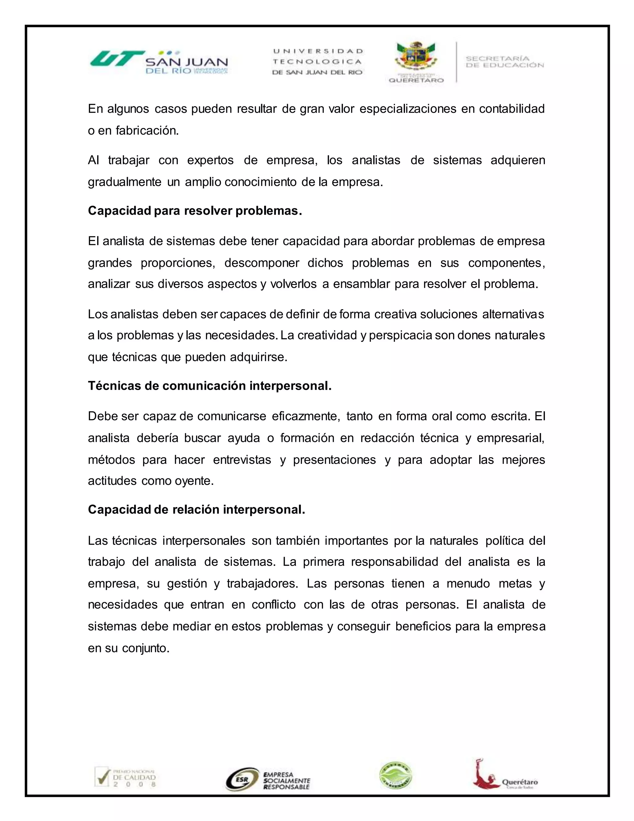 En algunos casos pueden resultar de gran valor especializaciones en contabilidad
o en fabricación.
Al trabajar con expertos de empresa, los analistas de sistemas adquieren
gradualmente un amplio conocimiento de la empresa.
Capacidad para resolver problemas.
El analista de sistemas debe tener capacidad para abordar problemas de empresa
grandes proporciones, descomponer dichos problemas en sus componentes,
analizar sus diversos aspectos y volverlos a ensamblar para resolver el problema.
Los analistas deben ser capaces de definir de forma creativa soluciones alternativas
a los problemas y las necesidades. La creatividad y perspicacia son dones naturales
que técnicas que pueden adquirirse.
Técnicas de comunicación interpersonal.
Debe ser capaz de comunicarse eficazmente, tanto en forma oral como escrita. El
analista debería buscar ayuda o formación en redacción técnica y empresarial,
métodos para hacer entrevistas y presentaciones y para adoptar las mejores
actitudes como oyente.
Capacidad de relación interpersonal.
Las técnicas interpersonales son también importantes por la naturales política del
trabajo del analista de sistemas. La primera responsabilidad del analista es la
empresa, su gestión y trabajadores. Las personas tienen a menudo metas y
necesidades que entran en conflicto con las de otras personas. El analista de
sistemas debe mediar en estos problemas y conseguir beneficios para la empresa
en su conjunto.
 