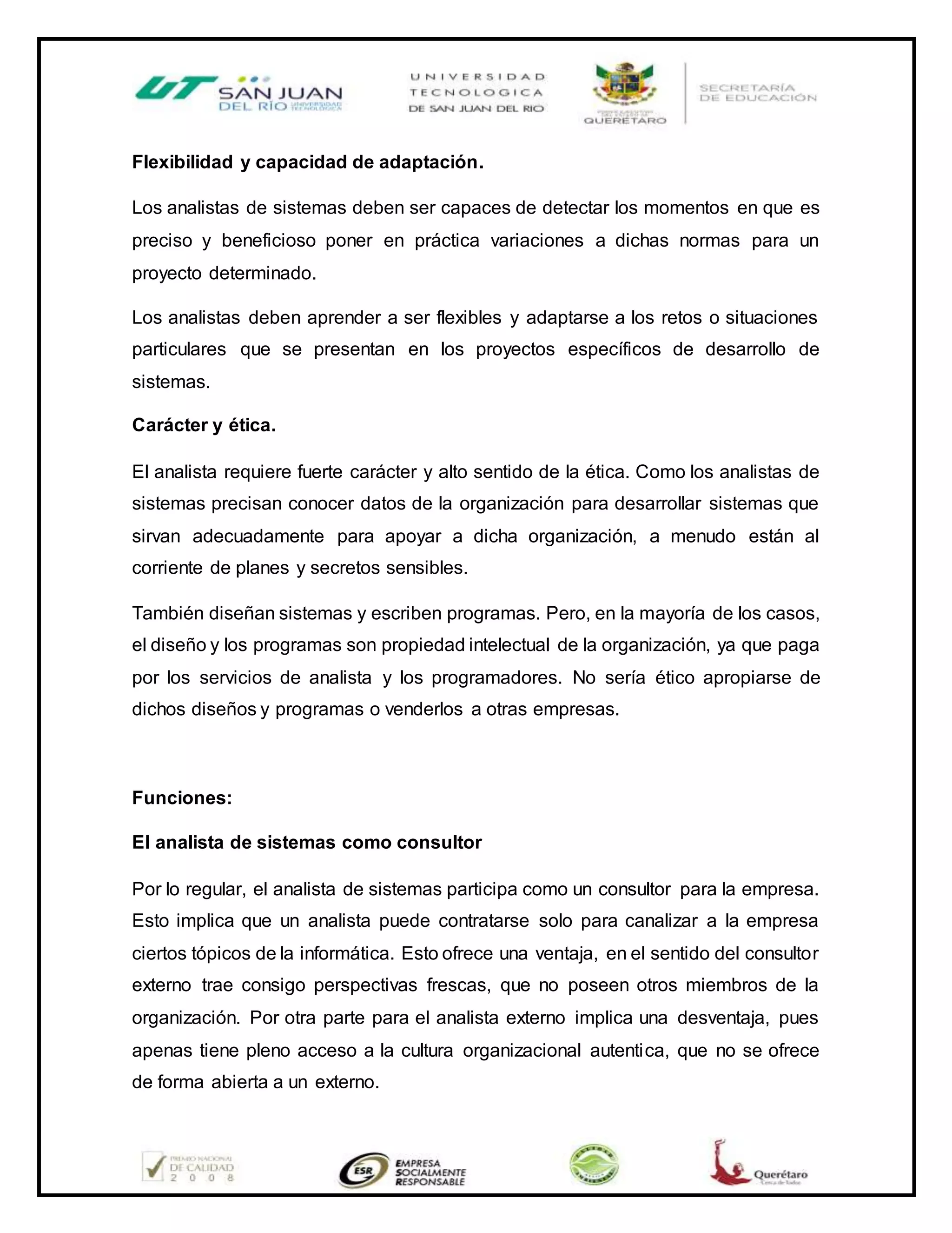 Flexibilidad y capacidad de adaptación.
Los analistas de sistemas deben ser capaces de detectar los momentos en que es
preciso y beneficioso poner en práctica variaciones a dichas normas para un
proyecto determinado.
Los analistas deben aprender a ser flexibles y adaptarse a los retos o situaciones
particulares que se presentan en los proyectos específicos de desarrollo de
sistemas.
Carácter y ética.
El analista requiere fuerte carácter y alto sentido de la ética. Como los analistas de
sistemas precisan conocer datos de la organización para desarrollar sistemas que
sirvan adecuadamente para apoyar a dicha organización, a menudo están al
corriente de planes y secretos sensibles.
También diseñan sistemas y escriben programas. Pero, en la mayoría de los casos,
el diseño y los programas son propiedad intelectual de la organización, ya que paga
por los servicios de analista y los programadores. No sería ético apropiarse de
dichos diseños y programas o venderlos a otras empresas.
Funciones:
El analista de sistemas como consultor
Por lo regular, el analista de sistemas participa como un consultor para la empresa.
Esto implica que un analista puede contratarse solo para canalizar a la empresa
ciertos tópicos de la informática. Esto ofrece una ventaja, en el sentido del consultor
externo trae consigo perspectivas frescas, que no poseen otros miembros de la
organización. Por otra parte para el analista externo implica una desventaja, pues
apenas tiene pleno acceso a la cultura organizacional autentica, que no se ofrece
de forma abierta a un externo.
 