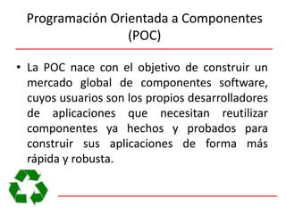 Programación Orientada a Componentes (POC)La POC nace con el objetivo de construir un mercado global de componentes software, cuyos usuarios son los propios desarrolladores de aplicaciones que necesitan reutilizar componentes ya hechos y probados para construir sus aplicaciones de forma más rápida y robusta.