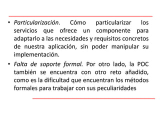Particularización. Cómo particularizar los servicios que ofrece un componente para adaptarlo a las necesidades y requisitos concretos de nuestra aplicación, sin poder manipular su implementación.Falta de soporte formal. Por otro lado, la POC también se encuentra con otro reto añadido, como es la dificultad que encuentran los métodos formales para trabajar con sus peculiaridades