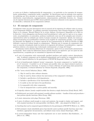se centra en el dise˜no e implementaci´on de componentes, y en particular en los conceptos de encapsu-
laci´on, polimorﬁsmo, composici´on tard´ıa y seguridad. No discutiremos aqu´ı sin embargo otros aspectos
de marketing que lleva asociado un mercado de componentes software, como cualquier otro mercado:
distribuci´on, comercializaci´on, empaquetamiento, almacenamiento, publicidad, licencias, etc. Aunque
son de especial relevancia para la POC, hemos preferido centrarnos solamente en los aspectos de t´ecnicos
de desarrollo y utilizaci´on de los componentes software.
5.1 El concepto de componente
Actualmente existe una gran discrepancia entre la mayor´ıa de los ingenieros de software sobre el concep-
to de Componente Software. La pol´emica suscitada recientemente entre Clemens Szyperski y Bertrand
Meyer en la columna “Beyond Objects”de la revista Software Development [disponible en la Web en
la direcci´on //www.sdmagazine.com/features/uml/beyondobjects/] sobre qu´e es y qu´e no es un compo-
nente, sus propiedades y su naturaleza, podemos considerarla como uno de los ejemplos m´as recientes y
representativos sobre la confusi´on que suscita el propio concepto de componente. Quiz´as, las causas po-
damos encontrarlas en la problem´atica existente en los modelos de componentes actuales, y que tambi´en
ha destacado Jon Hopkins en el n´umero especial de las Comunicaciones de ACM de Octubre de 2000
dedicado a marcos de trabajo basado en componentes: “Mientras que el concepto de componente soft-
ware es conocido virtualmente desde los inicios de la ingenier´ıa del software, la problem´atica y aspectos
pr´acticos relativos a los mismos han evolucionado continuamente a lo largo del tiempo”.
Actualmente existen distintas deﬁniciones de componente, aparte de la ya mencionada anteriormente
de Szyperski. Entre todas las deﬁniciones hemos querido destacar las siguientes, que son quiz´a las m´as
representativas y aceptadas por la comunidad de ingenier´ıa del software:
• A unit of composition with contractually speciﬁed interfaces and explicit context dependencies
only. A software component can be deployed independently and is subject by composition by third
parties (agreed deﬁnition by the participants of WCOP’96 [Szyperski y Pﬁster, 1997]).
• A set of simultaneously deployed ‘atomic’ components. An atomic component is a ‘module’ plus a
set of ‘resources’. A module is a set of classes and possibly other non object-oriented constructs,
such as procedures or functions. A resource is a frozen collection of typed items [that parametrize
the component] (”technical deﬁnition”by Clemens Szyperski, [Szyperski, 1998]).
• The ”seven criteria”deﬁnition [Meyer, 1999]:
1. May be used by other software elements.
2. May be used by clients without the intervention of the component’s developer.
3. Includes a speciﬁcation of all dependencies.
4. Includes a speciﬁcation of the functionality it oﬀers.
5. Is usable on the sole basis of its speciﬁcations.
6. Is composable with other components.
7. Can be integrated into a system quickly and smoothly.
• A logically cohesive, loosely coupled module that denotes a single abstraction (Grady Booch, 1987)
• Prefabricated, pre-tested, self-contained, reusable software modules —bundles of data and procedures—
that perform speciﬁc functions (Meta Group, 1994)
• A static abstraction with plugs [Nierstrasz, 1995]
• A piece of software small enough to create and maintain, big enough to deploy and support, and
with standard interfaces for interoperability (Jed Harris, 1995 —also adopted by Orfali et al.)
• Anything that can be composed (agreed deﬁnition by the participants of WCOP’97 [Weck et al., 1997]).
• Self-contained, clearly identiﬁable pieces that describe and/or perform speciﬁc functions, have clear
interfaces, appropriate documentation, and deﬁned resuse status (James Sametinger, 1997).
• A system-independent binary unit that implements one or more interfaces (Kai Koskimies, , in
[Broy et al., 1998]).
10
 