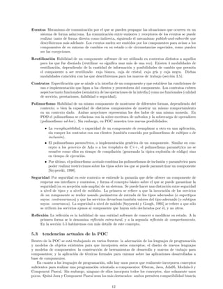 Eventos Mecanismo de comunicaci´on por el que se pueden propagar las situaciones que ocurren en un
sistema de forma as´ıncrona. La comunicaci´on entre emisores y receptores de los eventos se puede
realizar tanto de forma directa como indirecta, siguiendo el mecanismo publish-and-subscribe que
describiremos m´as adelante. Los eventos suelen ser emitidos por los componentes para avisar a los
componentes de su entorno de cambios en su estado o de circunstancias especiales, como pueden
ser las excepciones.
Reutilizaci´on Habilidad de un componente software de ser utilizado en contextos distintos a aquellos
para los que fue dise˜nado (reutilizar no signiﬁca usar m´as de una vez). Existen 4 modalidades de
reutilizaci´on, dependiendo de la cantidad de informaci´on y posibilidades de cambio que permita
el componente a ser reutilizado: caja blanca, caja de cristal, caja gris y caja negra. Dichas
modalidades coinciden con las que describiremos para los marcos de trabajo (secci´on 3.5).
Contratos Especiﬁcaci´on que se a˜nade a la interfaz de un componente y que establece las condiciones de
uso e implementaci´on que ligan a los clientes y proveedores del componente. Los contratos cubren
aspectos tanto funcionales (sem´antica de las operaciones de la interfaz) como no funcionales (calidad
de servicio, prestaciones, ﬁabilidad o seguridad).
Polimorﬁsmo Habilidad de un mismo componente de mostrarse de diferentes formas, dependiendo del
contexto; o bien la capacidad de distintos componentes de mostrar un mismo comportamiento
en un contexto dado. Ambas acepciones representan los dos lados de una misma moneda. En
POO el polimorﬁsmo se relaciona con la sobre-escritura de m´etodos y la sobrecarga de operadores
(polimorﬁsmo ad-hoc). Sin embargo, en POC muestra tres nuevas posibilidades:
• La reemplazabilidad, o capacidad de un componente de reemplazar a otro en una aplicaci´on,
sin romper los contratos con sus clientes (tambi´en conocido por polimorﬁsmo de subtipos o de
inclusi´on).
• El polimorﬁsmo param´etrico, o implementaci´on gen´erica de un componente. Similar en con-
cepto a los generics de Ada o a los templates de C++, el polimorﬁsmo param´etrico no se
resuelve como ellos en tiempo de compilaci´on (generando la t´ıpica explosi´on de c´odigo) sino
en tiempo de ejecuci´on.
• Por ´ultimo, el polimorﬁsmo acotado combina los polimorﬁsmos de inclusi´on y param´etrico para
poder realizar restricciones sobre los tipos sobre los que se puede parametrizar un componente
[Szyperski, 1998].
Seguridad Por seguridad en este contexto se entiende la garant´ıa que debe ofrecer un componente de
respetar sus interfaces y contratos, y forma el concepto b´asico sobre el que se puede garantizar la
seguridad (en su acepci´on m´as amplia) de un sistema. Se puede hacer una distinci´on entre seguridad
a nivel de tipos y a nivel de m´odulos. La primera se reﬁere a que la invocaci´on de los servicios
de un componente se realice usando par´ametros de entrada de los tipos adecuados (o supertipos
suyos: contravarianza) y que los servicios devuelvan tambi´en valores del tipo adecuado (o subtipos
suyos: covarianza). La seguridad a nivel de m´odulo [Szyperski y Gough, 1995] se reﬁere a que s´olo
se utilicen los servicios ajenos al componente que hayan sido declarados por ´el, y no otros.
Reﬂexi´on La reﬂexi´on es la habilidad de una entidad software de conocer o modiﬁcar su estado. A la
primera forma se le denomina reﬂexi´on estructural, y a la segunda reﬂexi´on de comportamiento.
En la secci´on 5.5 hablaremos con m´as detalle de este concepto.
5.3 tendencias actuales de la POC
Dentro de la POC se est´a trabajando en varios frentes: la adecuaci´on de los lenguajes de programaci´on
y modelos de objetos existentes para que incorporen estos conceptos; el dise˜no de nuevos lenguajes
y modelos de componentes; la construcci´on de herramientas de desarrollo y marcos de trabajo para
componentes; y la aplicaci´on de t´ecnicas formales para razonar sobre las aplicaciones desarrolladas a
base de componentes.
En cuanto a los lenguajes de programaci´on, s´olo hay unos pocos que realmente incorporen conceptos
suﬁcientes para realizar una programaci´on orientada a componentes: Oberon, Java, Ada95, Modula-3 y
Component Pascal. Sin embargo, ninguno de ellos incorpora todos los conceptos, sino solamente unos
pocos. Quiz´a Java y Component Pascal sean los m´as destacados: ambos permiten compatibilidad binaria
12
 