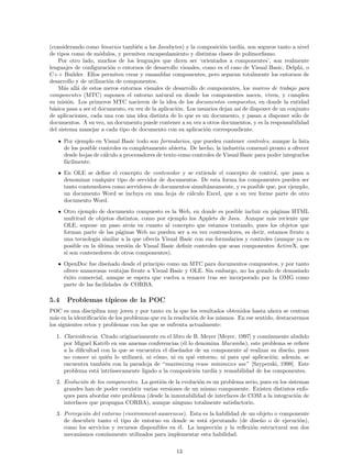 (considerando como binarios tambi´en a los Javabytes) y la composici´on tard´ıa, son seguros tanto a nivel
de tipos como de m´odulos, y permiten encapsulamiento y distintas clases de polimorﬁsmo.
Por otro lado, muchos de los lenguajes que dicen ser ‘orientados a componentes’, son realmente
lenguajes de conﬁguraci´on o entornos de desarrollo visuales, como es el caso de Visual Basic, Delphi, o
C++ Builder. Ellos permiten crear y ensamblar componentes, pero separan totalmente los entornos de
desarrollo y de utilizaci´on de componentes.
M´as all´a de estos meros entornos visuales de desarrollo de componentes, los marcos de trabajo para
componentes (MTC) suponen el entorno natural en donde los componentes nacen, viven, y cumplen
su misi´on. Los primeros MTC nacieron de la idea de los documentos compuestos, en donde la entidad
b´asica pasa a ser el documento, en vez de la aplicaci´on. Los usuarios dejan as´ı de disponer de un conjunto
de aplicaciones, cada una con una idea distinta de lo que es un documento, y pasan a disponer s´olo de
documentos. A su vez, un documento puede contener a su vez a otros documentos, y es la responsabilidad
del sistema manejar a cada tipo de documento con su aplicaci´on correspondiente.
• Por ejemplo en Visual Basic todo son formularios, que pueden contener controles, aunque la lista
de los posible controles es completamente abierta. De hecho, la industria comenz´o pronto a ofrecer
desde hojas de c´alculo a procesadores de texto como controles de Visual Basic para poder integrarlos
f´acilmente.
• En OLE se deﬁne el concepto de contenedor y se extiende el concepto de control, que pasa a
denominar cualquier tipo de servidor de documentos. De esta forma los componentes pueden ser
tanto contenedores como servidores de documentos simult´aneamente, y es posible que, por ejemplo,
un documento Word se incluya en una hoja de c´alculo Excel, que a su vez forme parte de otro
documento Word.
• Otro ejemplo de documento compuesto es la Web, en donde es posible incluir en p´aginas HTML
multitud de objetos distintos, como por ejemplo los Applets de Java. Aunque m´as reciente que
OLE, supone un paso atr´as en cuanto al concepto que estamos tratando, pues los objetos que
forman parte de las p´aginas Web no pueden ser a su vez contenedores, es decir, estamos frente a
una tecnolog´ıa similar a la que ofrec´ıa Visual Basic con sus formularios y controles (aunque ya es
posible en la ´ultima versi´on de Visual Basic deﬁnir controles que sean componentes ActiveX, que
s´ı son contenedores de otros componentes).
• OpenDoc fue dise˜nado desde el principio como un MTC para documentos compuestos, y por tanto
ofrece numerosas ventajas frente a Visual Basic y OLE. Sin embargo, no ha gozado de demasiado
´exito comercial, aunque se espera que vuelva a renacer tras ser incorporado por la OMG como
parte de las facilidades de CORBA.
5.4 Problemas t´ıpicos de la POC
POC es una disciplina muy joven y por tanto en la que los resultados obtenidos hasta ahora se centran
m´as en la identiﬁcaci´on de los problemas que en la resoluci´on de los mismos. En ese sentido, destacaremos
los siguientes retos y problemas con los que se enfrenta actualmente:
1. Clarividencia. Citado originariamente en el libro de B. Meyer [Meyer, 1997] y com´unmente aludido
por Miguel Katrib en sus amenas conferencias (´el lo denomina Macumba), este problema se reﬁere
a la diﬁcultad con la que se encuentra el dise˜nador de un componente al realizar su dise˜no, pues
no conoce ni qui´en lo utilizar´a, ni c´omo, ni en qu´e entorno, ni para qu´e aplicaci´on; adem´as, se
encuentra tambi´en con la paradoja de “maximizing reuse minimizes use” [Szyperski, 1998]. Este
problema est´a intr´ınsecamente ligado a la composici´on tard´ıa y reusabilidad de los componentes.
2. Evoluci´on de los componentes. La gesti´on de la evoluci´on es un problema serio, pues en los sistemas
grandes han de poder coexistir varias versiones de un mismo componente. Existen distintos enfo-
ques para abordar este problema (desde la inmutabilidad de interfaces de COM a la integraci´on de
interfaces que propugna CORBA), aunque ninguno totalmente satisfactorio.
3. Percepci´on del entorno (environment-awareness). Esta es la habilidad de un objeto o componente
de descubrir tanto el tipo de entorno en donde se est´a ejecutando (de dise˜no o de ejecuci´on),
como los servicios y recursos disponibles en ´el. La inspecci´on y la reﬂexi´on estructural son dos
mecanismos com´unmente utilizados para implementar esta habilidad.
13
 