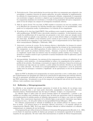 4. Particularizaci´on. C´omo particularizar los servicios que ofrece un componente para adaptarlo a las
necesidades y requisitos concretos de nuestra aplicaci´on, sin poder manipular su implementaci´on.
La reﬂexi´on de comportamiento es la t´ecnica com´unmente utilizada, componiendo el componente
con envolventes (wrappers, decorators o adapters) que le proporcionan la funcionalidad apropiada.
La composici´on simult´anea de envolventes y el estudio de las propiedades del nuevo componente a
partir de las del antiguo son campos de investigaci´on actualmente abiertos.
5. Falta de soporte formal. Por otro lado, la POC tambi´en se encuentra con otro reto a˜nadido, como
es la diﬁcultad que encuentran los m´etodos formales para trabajar con sus peculiaridades, como
puede ser la composici´on tard´ıa, el polimorﬁsmo o la evoluci´on de los componentes.
6. El problema de la clase base fr´agil (FBCP). Este problema ocurre cuando la superclase de una clase
sufre modiﬁcaciones. El FBCP existe a dos niveles, sint´actico y sem´antico. A nivel sint´actico ocurre
cuando las modiﬁcaciones de la superclase son puramente a este nivel, como por ejemplo sucede
cuando se a˜nade un m´etodo a una superclase, lo que en teor´ıa deber´ıa obligar a recompilar todas
sus clases hijas. El FBCP a nivel sem´antico ocurre cuando lo que se altera es la implementaci´on
de los m´etodos de la superclase, lo que puede llevar a que el comportamiento de las clases hijas se
altere sustancialmente [Mikhajlov y Sekerinski, 1998].
7. Asincron´ıa y carreras de eventos. En los sistemas abiertos y distribuidos, los tiempos de comuni-
caci´on no est´an acotados inicialmente, ni se pueden despreciar los retrasos en las comunicaciones.
Por consiguiente, es muy dif´ıcil garantizar el orden relativo en el que se distribuyen los eventos,
sobre todo cuando los producen distintas fuentes. Asimismo, el proceso de difusi´on de eventos
es complicado cuando tanto los emisores como los receptores pueden cambiar con el tiempo. La
situaci´on se complica cuando lo que se pretende es razonar formalmente sobre la aplicaci´on a partir
de sus componentes.
8. Interoperabilidad. Actualmente, los contratos de los componentes se reducen a la deﬁnici´on de sus
interfaces a nivel sint´actico, y la interoperabilidad se reduce a la comprobaci´on de los nombres y
perﬁles de los m´etodos. Sin embargo, es necesario ser capaces de referirnos y buscar los servicios que
necesitamos por algo m´as que sus nombres, y poder utilizar los m´etodos ofrecidos en una interfaz
en el orden adecuado. El estudio de la interoperabilidad de componentes a nivel de protocolos
(orden entre los mensajes) o sem´antico (“signiﬁcado” de las operaciones) es otro de los problemas
abiertos.
Quiz´a sea POC la disciplina de la programaci´on con mayor proyecci´on a corto y medio plazo, no s´olo
por el planteamiento tan apropiado que realiza de la construcci´on de aplicaciones para sistemas abiertos,
sino por la apremiante necesidad que existe en la industria de un paradigma de programaci´on como el
que POC proporciona. Actualmente es uno de los campos de investigaci´on m´as activos de la comunidad
software, tanto acad´emica como industrial.
5.5 Reﬂexi´on y Metaprogramaci´on
La reﬂexi´on es una propiedad que permite representar el estado de los objetos de un sistema como
entidades de primera clase, y por tanto poder observarlos, manipularlos y razonar sobre ellos como
elementos b´asicos. Fundamentalmente hay dos tipos de reﬂexi´on: la l´ogica y la computacional.
La reﬂexi´on l´ogica se aplica sobre los marcos formales l´ogicos de razonamiento, y permite a sus
m´odulos ser accesibles como entidades de primera clase, de forma que operaciones como la composici´on
o la transformaci´on de m´odulos pueden ser deﬁnidas rigurosamente en la l´ogica y por tanto ser tambi´en
ejecutadas. Otra consecuencia importante de la reﬂexi´on l´ogica es que permite representar unas l´ogicas
en t´erminos de otras, y de ah´ı poder hablar de interoperabilidad formal [Meseguer, 1998].
Por reﬂexi´on computacional se entiende la habilidad de una entidad software de conocer o modi-
ﬁcar su estado. A la primera forma se le denomina reﬂexi´on estructural, y a la segunda reﬂexi´on de
comportamiento [Manola, 1993]. En lo que sigue el t´ermino reﬂexi´on se referir´a solamente a la reﬂexi´on
computacional, en cualquiera de sus dos formas.
A la programaci´on que utiliza t´ecnicas de reﬂexi´on se le denomina Metaprogramaci´on [Kiczales et al., 1991],
y es la fuente de numerosos modelos de objetos que persiguen un tratamiento separado de los distintos
requisitos de una aplicaci´on. De entre todos ellos mencionaremos el modelo de Filtros Composicionales
14
 