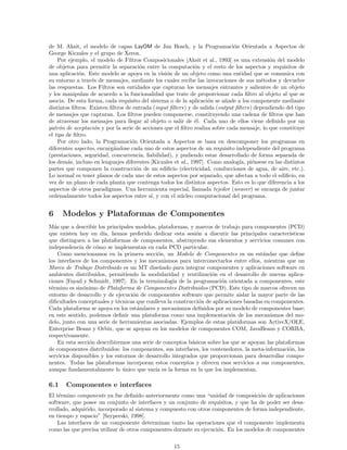 de M. Aksit, el modelo de capas LayOM de Jan Bosch, y la Programaci´on Orientada a Aspectos de
George Kiczales y el grupo de Xerox.
Por ejemplo, el modelo de Filtros Composicionales [Aksit et al., 1993] es una extensi´on del modelo
de objetos para permitir la separaci´on entre la computaci´on y el resto de los aspectos y requisitos de
una aplicaci´on. Este modelo se apoya en la visi´on de un objeto como una entidad que se comunica con
su entorno a trav´es de mensajes, mediante los cuales recibe las invocaciones de sus m´etodos y devuelve
las respuestas. Los Filtros son entidades que capturan los mensajes entrantes y salientes de un objeto
y los manipulan de acuerdo a la funcionalidad que trate de proporcionar cada ﬁltro al objeto al que se
asocia. De esta forma, cada requisito del sistema o de la aplicaci´on se a˜nade a los componente mediante
distintos ﬁltros. Existen ﬁltros de entrada (input ﬁlters) y de salida (output ﬁlters) dependiendo del tipo
de mensajes que capturan. Los ﬁltros pueden componerse, constituyendo una cadena de ﬁltros que han
de atravesar los mensajes para llegar al objeto o salir de ´el. Cada uno de ellos viene deﬁnido por un
patr´on de aceptaci´on y por la serie de acciones que el ﬁltro realiza sobre cada mensaje, lo que constituye
el tipo de ﬁltro.
Por otro lado, la Programaci´on Orientada a Aspectos se basa en descomponer los programas en
diferentes aspectos, encarg´andose cada uno de estos aspectos de un requisito independiente del programa
(prestaciones, seguridad, concurrencia, ﬁabilidad), y pudiendo estar desarrollado de forma separada de
los dem´as, incluso en lenguajes diferentes [Kiczales et al., 1997]. Como analog´ıa, pi´ensese en las distintos
partes que componen la construcci´on de un ediﬁcio (electricidad, conducciones de agua, de aire, etc.).
Lo normal es tener planos de cada uno de estos aspectos por separado, que afectan a todo el ediﬁcio, en
vez de un plano de cada planta que contenga todos los distintos aspectos. Esto es lo que diferencia a los
aspectos de otros paradigmas. Una herramienta especial, llamada tejedor (weaver) se encarga de juntar
ordenadamente todos los aspectos entre s´ı, y con el n´ucleo computacional del programa.
6 Modelos y Plataformas de Componentes
M´as que a describir los principales modelos, plataformas, y marcos de trabajo para componentes (PCD)
que existen hoy en d´ıa, hemos preferido dedicar esta sesi´on a discutir las principales caracter´ısticas
que distinguen a las plataformas de componentes, abstrayendo sus elementos y servicios comunes con
independencia de c´omo se implementan en cada PCD particular.
Como mencionamos en la primera secci´on, un Modelo de Componentes es un est´andar que deﬁne
los interfaces de los componentes y los mecanismos para interconectarlos entre ellos, mientras que un
Marco de Trabajo Distribuido es un MT dise˜nado para integrar componentes y aplicaciones software en
ambientes distribuidos, permitiendo la modularidad y reutilizaci´on en el desarrollo de nuevas aplica-
ciones [Fayad y Schmidt, 1997]. En la terminolog´ıa de la programaci´on orientada a componentes, este
t´ermino es sin´onimo de Plataforma de Componentes Distribuidos (PCD). Este tipo de marcos ofrecen un
entorno de desarrollo y de ejecuci´on de componentes software que permite aislar la mayor parte de las
diﬁcultades conceptuales y t´ecnicas que conlleva la construcci´on de aplicaciones basadas en componentes.
Cada plataforma se apoya en los est´andares y mecanismos deﬁnidos por su modelo de componentes base;
en este sentido, podemos deﬁnir una plataforma como una implementaci´on de los mecanismos del mo-
delo, junto con una serie de herramientas asociadas. Ejemplos de estas plataformas son ActiveX/OLE,
Enterprise Beans y Orbix, que se apoyan en los modelos de componentes COM, JavaBeans y CORBA,
respectivamente.
En esta secci´on describiremos una serie de conceptos b´asicos sobre los que se apoyan las plataformas
de componentes distribuidos: los componentes, sus interfaces, los contenedores, la meta-informaci´on, los
servicios disponibles y los entornos de desarrollo integrados que proporcionan para desarrollar compo-
nentes. Todas las plataformas incorporan estos conceptos y ofrecen esos servicios a sus componentes,
aunque fundamentalmente lo ´unico que var´ıa es la forma en la que los implementan.
6.1 Componentes e interfaces
El t´ermino componente ya fue deﬁnido anteriormente como una “unidad de composici´on de aplicaciones
software, que posee un conjunto de interfaces y un conjunto de requisitos, y que ha de poder ser desa-
rrollado, adquirido, incorporado al sistema y compuesto con otros componentes de forma independiente,
en tiempo y espacio” [Szyperski, 1998].
Las interfaces de un componente determinan tanto las operaciones que el componente implementa
como las que precisa utilizar de otros componentes durante su ejecuci´on. En los modelos de componentes
15
 