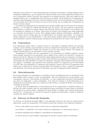 habituales cada interfaz va a venir determinada por el conjunto de atributos y m´etodos p´ublicos que el
componente implementa, y por el conjunto de eventos que emite. Los eventos especiﬁcan la forma en la
que el componente notiﬁca al exterior una respuesta a un est´ımulo externo o bien una cambio en una
condici´on interna (p.e. la modiﬁcaci´on del estado de una variable). En la interfaz de un componente se
especiﬁca tanto la signatura del evento como la condici´on que hace que ´este se produzca, pero sin indicar
ni el consumidor del evento ni la forma en la que se ha de tratar, por ser detalles que el componente ni
puede, ni quiere conocer.
La interacci´on tradicional entre componentes est´a basada en RPCs para la invocaci´on de los m´etodos
p´ublicos, y en el modelo de publish-and-subscribe para los eventos. En este modelo la comunicaci´on
entre emisores y receptores se puede realizar tanto de forma directa como indirecta. En el primer caso
los receptores se registran en el emisor, quien env´ıa los eventos a los receptores que tenga registrados
en el momento de producirse el evento. Pero tambi´en pueden utilizarse distribuidores, entidades a las
que el emisor env´ıa el evento para que sea distribuido a los receptores potenciales. Los receptores
pueden registrarse con los distribuidores, o bien estos ´ultimos pueden utilizar estrategias de difusi´on
total (broadcast) o parcial (multicast) para comunicar las ocurrencias de un evento a los receptores.
6.2 Contenedores
Los componentes suelen existir y cooperar dentro de contenedores, entidades software que permiten
contener a otras entidades, proporcionando un entorno compartido de interacci´on. Se aplica sobre todo
para objetos y componentes visuales, que contienen a su vez a otros objetos visuales. Por ejemplo, un
control ActiveX puede ser un contenedor de otros controles ActiveX.
Normalmente la relaci´on entre los componentes y sus contenedores se establece mediante eventos.
Como ejemplo, pensemos en un contenedor, que se registra al ser creado en un escritorio o ventana (en
general, un drop site, DS) para ser informado de cu´ando alguien deposita ah´ı un componente. Cuando un
usuario hace una operaci´on que arrastra y suelta (drag-and-drop) un componente y lo deposita en el DS,
el mecanismo de eventos del DS se lo notiﬁca al contenedor, invocando el procedimiento que previamente
´este registr´o, y pas´andole como par´ametro una referencia (handle) al componente que ha sido dejado
en el DS. Ante esta notiﬁcaci´on, el contenedor suele cambiar el aspecto del icono del componente para
indicar que la operaci´on de arrastre (drag-and-drop) ha terminado con ´exito, y pasarle al componente
una referencia a los servicios que ofrece el contenedor, para que el componente pueda utilizarlos.
6.3 Meta-informaci´on
Los nuevos est´andares de componentes ya especiﬁcan el tipo de informaci´on que un componente debe
hacer p´ublica sobre s´ı mismo y sobre sus propiedades. Esa meta-informaci´on es la que permite a los
contenedores, entornos y herramientas de desarrollo, y a otros componentes descubrir la funcionalidad
que ofrece un componente, y poder manipularlo. A la acci´on de examinar la meta-informaci´on de un
componente se le denomina inspecci´on, y puede ser tanto est´atica, en tiempo de dise˜no, como din´amica,
en tiempo de ejecuci´on.
La forma usual de implementar la meta-informaci´on de los componentes es mediante t´ecnicas re-
ﬂexivas, que est´an cobrando cada vez m´as importancia pues constituyen la mejor forma de descubrir
los recursos de un entorno dado y adaptarlos de forma ﬂexible y modular para construir aplicaciones
(secci´on 5.5). Introspecci´on es la acci´on de examinar la propia meta-informaci´on, cuando el modelo de
componentes soporta reﬂexi´on.
6.4 Entornos de Desarrollo Integrados
Un Entorno de Desarrollo Integrado (IDE) es una aplicaci´on visual que sirve para la construcci´on de
aplicaciones a partir de componentes. Por lo general todas ellas cuentan con los siguientes elementos:
• una o m´as ‘paletas’ para mostrar como iconos los componentes disponibles;
• un ‘lienzo’ o ‘contenedor’ en el cual se colocan los componentes y se interconectan entre s´ı;
• editores espec´ıﬁcos para conﬁgurar y especializar los componentes;
• visores (browsers) para localizar componentes de acuerdo a ciertos criterios de b´usqueda;
16
 