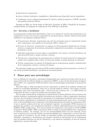• directorios de componentes;
• acceso a editores, int´erpretes, compiladores y depuradores para desarrollar nuevos componentes;
• y ﬁnalmente, acceso a algunas herramientas de control y gesti´on de proyectos y CSCW, esenciales
para grandes proyectos software.
Ejemplos de IDEs son Visual Studio de Microsoft, VisualAge de IBM o VisualCafe de Symantec,
complementados con lenguajes de conﬁguraci´on como VBScript y JavaScript.
6.5 Servicios y facilidades
La programaci´on de aplicaciones distribuidas se basa en un conjunto de servicios que proporcionan a los
componentes el acceso a los recursos compartidos de una forma segura y eﬁciente. Estos servicios suelen
englobarse en las siguientes categor´ıas b´asicas:
• Comunicaciones Remotas: proporcionan una serie de mecanismos para la comunicaci´on remota
entre componentes, como pueden ser los mensajes, RPCs, canales, etc.
• Servicios de Directorio: proporcionan un esquema de direccionamiento global para los recursos,
servicios y componentes de un sistema, incluyendo la asignaci´on de sus nombres, y su organizaci´on,
localizaci´on y acceso.
• Seguridad: proporcionan el acceso seguro y autentiﬁcado a los recursos y servicios del sistema, as´ı
como protecci´on frente a ataques externos o internos.
• Transacciones: proporcionan los mecanismos para coordinar las interacciones de los componentes
cuando estos comparten datos cr´ıticos, de forma que siempre se pueda garantizar su coherencia.
• Gesti´on: proporcionan un conjunto de facilidades para la monitorizaci´on, gesti´on y administraci´on
de los componentes, recursos y servicios del sistema.
Es importante se˜nalar que casi todas las PCD actuales implementan estos mecanismos y servicios, lo
que nos ha permitido describirlos y estudiarlos de una forma general.
7 Bases para una metodolog´ıa
Una vez deﬁnidos los conceptos y mecanismos fundamentales que constituyen las bases sobre las que se
apoya el desarrollo de software basado en componentes (DSBC), en esta secci´on discutiremos el impacto
que la POC y los componentes COTS introducen sobre las metodolog´ıas tradicionales de desarrollo de
software.
En primer lugar, y desde la perspectiva de los componentes, su dise˜no ha de realizarse tratando que
puedan ser reutilizados globalmente, dentro de un mercado global de software. Esto supone el primer
compromiso, pues como mencionamos antes, “maximizing reuse minimizes use”, y es dif´ıcil dise˜nar un
componente sin tener en cuenta los posibles usos que puedan darse.
Por otro lado, el desarrollo de componentes no puede hacerse de forma arbitraria, sino de acuerdo a los
modelos existentes, incorporando aquellos mecanismos que permitan a dichos componentes interoperar
con otros. En este sentido, el desarrollo de componentes se ve ampliamente beneﬁciado por la existencia de
dichos modelos y plataformas de componentes, as´ı como de las pasarelas entre unos y otros. A un primer
nivel, la interoperabilidad entre componentes (casi independientemente del modelo de componentes sobre
el que se apoyen) podemos decir que est´a actualmente superada: las principales PCDs incorporan ya
pasarelas que permiten a los componentes entenderse y trabajar independientemente de si son objetos
CORBA, COM o simples beans. Y los nuevos modelos de componentes, como puede ser CCM (CORBA
Component Model) [OMG, 1999] ya incorporan desde su origen la interoperabilidad entre componentes
de distintos modelos. Sin embargo, una vez esa interoperabilidad b´asica est´a casi superada, nuevos
retos se plantean al ser necesaria tambi´en una interoperabilidad entre componentes a un nivel m´as alto,
como puede ser el sem´antico. En este sentido, la comunidad cient´ıﬁca est´a trabajando en proporcionar
est´andares, mecanismos y herramientas que permitan extender las descripciones de los componentes
para que puedan incorporar ese tipo de informaci´on, y que pueda ser manejada a la hora de construir
aplicaciones y razonar sobre ellas.
17
 