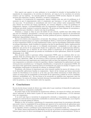 Otro aspecto que aparece en estos ambientes es la necesidad de extender la funcionalidad de los
repositorios de componentes y los servicios de directorio, as´ı como la de los corredores de servicios
(traders) que los explotan. Un mercado global de componentes COTS necesita disponer de mejores
servicios para almacenar, localizar, distribuir y recuperar componentes.
Asociados a la recuperaci´on de componentes, aparece tambi´en toda una serie de problemas en el
momento en que el emparejamiento entre el componente que buscamos y el que est´e disponible no
sea uno-a-uno. Si necesitamos (y normalmente este ser´a el caso) utilizar varios componentes COTS
para obtener los servicios que hemos especiﬁcado, nos veremos obligados a tratar con problemas de
solapamiento, lagunas, e incompatibilidades entre los componentes recuperados, adem´as de los cl´asicos
problemas que puede ocasionar su potencial adaptaci´on. Es preciso por tanto disponer de mecanismos y
procedimientos para identiﬁcar y resolver este tipo de problemas.
Asimismo, y aunque se aleja un poco del ´ambito de este art´ıculo, tambi´en hace falta deﬁnir toda
una serie de est´andares, herramientas y servicios para poder incorporar los aspectos de mercadotecnia
b´asicos en un mercado global de componentes: licencias, pol´ıticas de precios y alquileres, documentaci´on,
publicidad, disponibilidad, demos, etc.
Eso es en lo relativo a los componentes y al mercado. Sin embargo, en donde la Ingenier´ıa del Software
se plantea sus mayores retos es en cuanto a metodolog´ıa de dise˜no y construcci´on de aplicaciones basados
en estos componentes COTS. La raz´on fundamental se debe a que las metodolog´ıas tradicionales utilizan
un enfoque descendente: desde el an´alisis de requisitos a las fase de especiﬁcaci´on, dise˜no, implementaci´on
y pruebas; cada uno de esos pasos se va reﬁnando sucesivamente, consiguiendo en cada etapa una
deﬁnici´on m´as precisa de los componentes ﬁnales de la aplicaci´on, hasta su implementaci´on deﬁnitiva.
Todos los elementos que se obtienen de esta forma (desde la arquitectura de la aplicaci´on hasta los
componentes ﬁnales) se pretende que puedan ser reutilizados en otras aplicaciones, dentro de lo posible
[Rumbaugh et al., 1999].
Esta situaci´on cambia si queremos utilizar componentes COTS, pues su existencia debe ser con-
siderada desde las primeras fases de la metodolog´ıa, incluyendo por ejemplo el an´alisis de requisitos
[Robertson y Robertson, 1999]. De esta forma se altera el proceso tradicional, pues aparecen en ´el una
serie de restricciones muy importantes que condicionan todas sus fases (las impuestas al tener que consid-
erar componentes ya existentes a la hora de especiﬁcar, dise˜nar e implementar las aplicaciones), as´ı como
ciertos procesos ascendentes (p.e. la b´usqueda, identiﬁcaci´on y recuperaci´on de componentes COTS). De
esta forma est´an apareciendo numerosas l´ıneas de investigaci´on que tratan de estudiar el impacto en las
metodolog´ıas tradicionales de desarrollo de software en ambientes COTS.
Finalmente, s´olo destacar la importancia que est´an tomando tambi´en los marcos de trabajo a la ho-
ra de desarrollar aplicaciones basadas en componentes. Aparte de las ventajas que hemos mencionado
cuando los describ´ıamos en la secci´on 3, se ha visto que sobre dichas estructuras es donde deben des-
cansar con mayor peso las propiedades no funcionales de las aplicaciones (calidad de servicio, ﬁabilidad,
eﬁciencia, escalabilidad, etc.). De esta forma se ha encontrado un equilibrio muy importante entre los
componentes y los marcos de trabajo, haciendo descansar las propiedades funcionales de las aplicaciones
sobre los primeros, y las no funcionales sobre los segundos.
8 Conclusiones
En esta lecci´on hemos tratado de ofrecer una visi´on sobre lo que constituye el desarrollo de aplicaciones
software basado en componentes reutilizables.
En primer lugar se han introducido las arquitecturas software y los marcos de trabajo, que intentan
ofrecer soluciones de dise˜no desde el punto de vista estructural de las aplicaciones, y de las relaciones
entre sus componentes.
A un nivel m´as bajo se encuentran la programaci´on orientada a componentes, un paradigma que
propugna la construcci´on de componentes reutilizables en entornos abiertos y distribuidos, con el objetivo
de lograr un mercado global de software.
Basados en ella, los modelos y plataformas de componentes proporcionan los mecanismos adecuados
para poder tratar la complejidad de los problemas que aparecen en la construcci´on de aplicaciones para
sistemas abiertos y distribuidos, como pueden ser la heterogeneidad, la asincron´ıa, la dispersi´on, fallos
en la seguridad, retrasos y problemas en las comunicaciones, la composici´on tard´ıa, etc.
Por ´ultimo, hemos mencionado las diﬁcultades con las que se encuentra actualmente la Ingenier´ıa del
Software para tratar de ofrecer metodolog´ıas de desarrollo de aplicaciones en estos ambientes. Si bien es
18
 