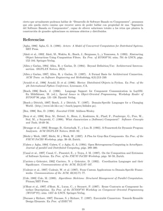cierto que actualmente podemos hablar de “Desarrollo de Software Basado en Componentes”, pensamos
que a´un queda cierto camino que recorrer antes de poder hablar con propiedad de una “Ingenier´ıa
del Software Basada en Componentes”, capaz de ofrecer soluciones totales a los retos que plantea la
construcci´on de grandes aplicaciones en sistemas abiertos y distribuidos.
Referencias
[Agha, 1986] Agha, G. A. (1986). Actors: A Model of Concurrent Computation for Distributed Systems.
MIT Press.
[Aksit et al., 1993] Aksit, M., Wakita, K., Bosch, J., Bergmans, L., y Yonezawa, A. (1993). Abstracting
Object Interactions Using Composition Filters. En Proc. of ECOOP’93, n´um. 791 de LNCS, p´ags.
152–184. Springer-Verlag.
[Allen y Garlan, 1994] Allen, R. y Garlan, D. (1994). Beyond Deﬁnition/Use: Architectural Intercon-
nection. SIGPLAN Notices, 29(8).
[Allen y Garlan, 1997] Allen, R. y Garlan, D. (1997). A Formal Basis for Architectural Connection.
ACM Trans. on Software Engineering and Methodology, 6(3):213–249.
[Arnold et al., 1996] Arnold, D. et al. (1996). Hector: Distributed Objects in Python. En Proc. of the
4th International Python Conference, Livermore, CA.
[Bosch, 1996] Bosch, J. (1996). Language Support for Component Communication in LayOM.
En M¨uhlh¨auser, M. (ed.), Special Issues in Object-Oriented Programming. Workshop Reader of
ECOOP’96, p´ags. 131–138. Dpunkt Verlag.
[Bosch y Dittrich, 1997] Bosch, J. y Dittrich, Y. (1997). Domain-Speciﬁc Languages for a Changing
World. (http://www.ide.hk-r.se/∼bosch/papers/dslinkw.ps).
[Box, 1998] Box, D. (1998). Essential COM. Addison-Wesley.
[Broy et al., 1998] Broy, M., Deimel, A., Henn, J., Koskimies, K., Plasil, F., Pomberger, G., Pree, W.,
Stal, M., y Szyperski, C. (1998). What characterizes a (Software) Component? Software–Concepts
and Tools, 19:49–56.
[Bruegge et al., 1993] Bruegge, B., Gottschalk, T., y Luo, B. (1993). A Framework for Dynamic Program
Analyzers. ACM SIGPLAN Notices, 28:65–82.
[B¨uchi y Weck, 1997] B¨uchi, M. y Weck, W. (1997). A Plea for Gray-Box Components. En Proc. of the
FSE’97 FoCBS Workshop, p´ags. 39–49, Zurich.
[Calsen y Agha, 1994] Calsen, C. y Agha, G. A. (1994). Open Heterogeneous Computing in ActorSpace.
Journal of parallel and Distributed Computing, p´ags. 289–300.
[Canal et al., 1997] Canal, C., Pimentel, E., y Troya, J. M. (1997). On the Composition and Extension
of Software Systems. En Proc. of the FSE’97 FoCBS Workshop, p´ags. 50–59, Zurich.
[Carriero y Gelernter, 1992] Carriero, N. y Gelernter, D. (1992). Coordination Languages and their
Signiﬁcance. Communications of the ACM, 35(2):97–107.
[Codenie et al., 1997] Codenie, W. et al. (1997). From Custom Applications to Domain-Speciﬁc Frame-
works. Communications of the ACM, 40(10):71–77.
[Cole, 1989] Cole, M. (1989). Algorithmic Skeletons: Structured Management of Parallel Computation.
Pitman/MIT Press.
[d’Hont et al., 1997] d’Hont, K., Lucas, C., y Steyaert, P. (1997). Reuse Contracts as Component In-
terface Descriptions. En Proc. of the ECOOP’97 Workshop on Component Oriented Programming
(WCOP’97), n´um. 1357 de LNCS. Springer-Verlag.
[Ducasse y Richner, 1997] Ducasse, S. y Richner, T. (1997). Executable Connectors: Towards Reusable
Design Elements. En Proc. of ESEC’97.
19
 