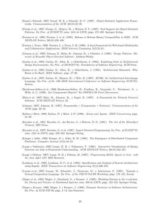 [Fayad y Schmidt, 1997] Fayad, M. E. y Schmidt, D. C. (1997). Object-Oriented Application Frame-
works. Communications of the ACM, 40(10):32–38.
[Florijn et al., 1997] Florijn, G., Meijers, M., y Winsen, P. V. (1997). Tool Support for Object-Oriented
Patterns. En Proc. of ECOOP’97, n´um. 1241 de LNCS, p´ags. 472–495. Springer-Verlag.
[Forman et al., 1995] Forman, I. et al. (1995). Release to Release Binary Compatibility in SOM. ACM
SIGPLAN Notices, 30(10):426–438.
[Fuentes y Troya, 1999] Fuentes, L. y Troya, J. M. (1999). A Java Framework for Web-based Multimedia
and Collaborative Applications. IEEE Internet Computing, 3(2):52–61.
[Gamma et al., 1995] Gamma, E., Helm, R., Johnson, R., y Vlissides, J. (1995). Design Patterns: Ele-
ments of Reusable Object-Oriented Software. Addison-Wesley.
[Garlan et al., 1994] Garlan, D., Allen, R., y Ockerbloom, J. (1994). Exploiting Style in Architectural
Design Environments. En Proc. of SIGSOFT’94: Foundations of Software Engineering. ACM Press.
[Garlan et al., 1995] Garlan, D., Allen, R., y Ockerbloom, J. (1995). Architectural Mismatch: Why
Reuse is So Hard. IEEE Software, p´ags. 17–26.
[Garlan et al., 1997] Garlan, D., Monroe, R., y Wile, D. (1997). ACME: An Architectural Interchange
Language. En Proc. of the 19th IEEE International Conference on Software Engineering (ICSE’97),
Boston.
[Henderson-Sellers et al., 1999] Henderson-Sellers, B., Pradhan, R., Szyperski, C., Taivalsaari, A., y
Wills, A. C. (1999). Are Components Objects? En OOPSLA’99 Panel Discussions.
[H¨uni et al., 1997] H¨uni, H., Johnson, R., y Engel, R. (1997). A Framework for Network Protocol
Software. ACM SIGPLAN Notices, 32.
[Johnson, 1997] Johnson, R. (1997). Frameworks = (Components + Patterns). Communications of the
ACM, p´ags. 39–42.
[Kafura y Briot, 1998] Kafura, D. y Briot, J.-P. (1998). Actors and Agents. IEEE Concurrency, p´ags.
24–29.
[Kiczales et al., 1991] Kiczales, G., des Riviers, J., y Bobrow, D. G. (1991). The Art of the Metaobject
Protocol. MIT Press.
[Kiczales et al., 1997] Kiczales, G. et al. (1997). Aspect-Oriented Programming. En Proc. of ECOOP’97,
n´um. 1241 de LNCS, p´ags. 220–242. Springer-Verlag.
[Krieger y Adler, 1998] Krieger, D. y Adler, R. M. (1998). The Emergence of Distributed Component
Platforms. Computer Journal, 41(3):43–53.
[Lange y Nakamura, 1995] Lange, D. B. y Nakamura, Y. (1995). Interactive Visualization of Design
Patterns can help in Framework Understanding. ACM SIGPLAN Notices, 30(10):342–357.
[Lange y Oshima, 1997] Lange, D. B. y Oshima, M. (1997). Programming Mobile Agents in Java –with
the Java Aglet API. IBM Research.
[Luckham et al., 1995] Luckham, D. C. et al. (1995). Speciﬁcation and Analysis of System Architecture
using Rapide. IEEE Transactions on Software Engineering, 21(4):336–355.
[Lumpe et al., 1997] Lumpe, M., Schneider, J., Nierstrasz, O., y Achermann, F. (1997). Towards a
Formal Composition Language. En Proc. of the FSE’97 FoCBS Workshop, p´ags. 178–187, Zurich.
[Magee et al., 1995] Magee, J., Eisenbach, S., y Kramer, J. (1995). Modeling Darwin in the π-calculus.
En Theory and Practice in Distributed Systems, n´um. 938 de LNCS, p´ags. 133–152. Springer-Verlag.
[Magee y Kramer, 1996] Magee, J. y Kramer, J. (1996). Dynamic Structure in Software Architectures.
En Proc. of ACM FSE’96, p´ags. 3–14, San Francisco.
20
 