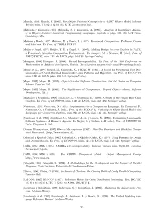 [Manola, 1993] Manola, F. (1993). MetaObject Protocol Concepts for a “RISC” Object Model. Informe
T´ecnico n´um. TR-0244-12-93-165, GTE Laboratories Inc.
[Matsuoka y Yonezawa, 1993] Matsuoka, S. y Yonezawa, A. (1993). Analysis of Inheritance Anoma-
ly in Object-Oriented Concurrent Programming Languages. cap´ıtulo 4, p´ags. 107–150. MIT Press,
Cambridge, MA.
[Mattson y Bosch, 1997] Mattson, M. y Bosch, J. (1997). Framework Composition: Problems, Causes
and Solutions. En Proc. of TOOLS USA’97.
[Meijler y Engel, 1997] Meijler, T. D. y Engel, R. (1997). Making Design Patterns Explicit in FACE,
a Framework Adaptive Composition Environment. En Jazayeri, M. y Schauer, H. (eds.), Proc. of
ESEC/FSE’97, n´um. 1301 de LNCS, p´ags. 94–110. Springer-Verlag.
[Meseguer, 1998] Meseguer, J. (1998). Formal Interoperability. En Proc. of the 1998 Conference on
Mathematics in Artiﬁcial Intelligence, Florida. (http://rutcor.rutgers.edu/∼amai/Proceedings.html).
[Meusel et al., 1997] Meusel, M., Czarnecki, K., y K¨opf, W. (1997). A Model for Structuring User Doc-
umentation of Object-Oriented Frameworks Using Patterns and Hypertext. En Proc. of ECOOP’97,
n´um. 1241 de LNCS, p´ags. 498–510. Springer-Verlag.
[Meyer, 1997] Meyer, B. (1997). Object-Oriented Software Construction. 2nd Ed. Series on Computer
Science. Prentice Hall.
[Meyer, 1999] Meyer, B. (1999). The Signiﬁcance of Components. Beyond Objects column, Software
Development, 7(11).
[Mikhajlov y Sekerinski, 1998] Mikhajlov, L. y Sekerinski, E. (1998). A Study of the Fragile Base Class
Problem. En Proc. of ECOOP’98, n´um. 1445 de LNCS, p´ags. 355–382. Springer-Verlag.
[Nierstrasz, 1995] Nierstrasz, O. (1995). Requirements for a Composition Language. En Ciancarini, P.,
Nierstrasz, O., y Yonezawa, A. (eds.), Proc. of the ECOOP’94 Workshop on Object-Based Models and
Languages for Concurrent Systems, n´um. 924 de LNCS, p´ags. 147–161. Springer-Verlag.
[Nierstrasz et al., 1996] Nierstrasz, O., Schneider, J.-G., y Lumpe, M. (1996). Formalizing Composable
Software Systems - A Research Agenda. En Najm, E. y Stefani, J.-B. (eds.), Proc. of FMOODS’96,
Paris. Chapman & Hall.
[Oberon Microsystems, 1997] Oberon Microsystems (1997). BlackBox Developer and BlackBox Compo-
nent Framework. (http://www.oberon.ch).
[Odenthal y Quiebel-Cirkel, 1997] Odenthal, G. y Quiebel-Cirkel, K. (1997). Using Patterns for Design
and Documentation. En Proc. of ECOOP’97, n´um. 1241 de LNCS, p´ags. 511–529. Springer-Verlag.
[OMG, 1995] OMG (1995). CORBA 2.0 Interoperability. Informe T´ecnico n´um. 95-03-10, Universal
Networked Objects.
[OMG, 1999] OMG (1999). The CORBA Component Model. Object Management Group.
http://www.omg.org.
[Pelagatti, 1993] Pelagatti, S. (1993). A Methodology for the Development and the Support of Parallel
Programs. Tesis Doctoral, Universit`a di Pisa-Genova-Udine.
[Pﬁster, 1996] Pﬁster, G. (1996). In Search of Clusters: the Coming Battle of Lowly Parallel Computing.
Prentice-Hall.
[RM-ODP, 1997] RM-ODP (1997). Reference Model for Open Distributed Processing. Rec. ISO/IEC
10746-1 to 10746-4, ITU-T X.901 to X.904, ISO/ITU-T.
[Robertson y Robertson, 1999] Robertson, S. y Robertson, J. (1999). Mastering the Requirement Pro-
cess. Addison-Wesley.
[Rumbaugh et al., 1999] Rumbaugh, J., Jacobson, I., y Booch, G. (1999). The Uniﬁed Modeling Lan-
guage Reference Manual. Addison-Wesley.
21
 