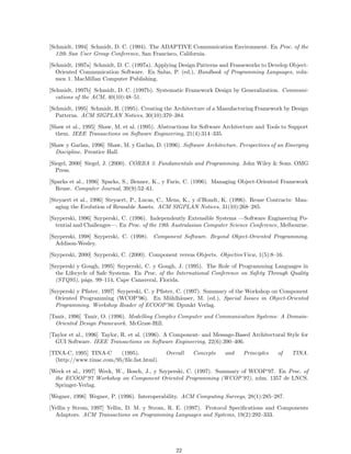 [Schmidt, 1994] Schmidt, D. C. (1994). The ADAPTIVE Communication Environment. En Proc. of the
12th Sun User Group Conference, San Francisco, California.
[Schmidt, 1997a] Schmidt, D. C. (1997a). Applying Design Patterns and Frameworks to Develop Object-
Oriented Communication Software. En Salus, P. (ed.), Handbook of Programming Languages, volu-
men 1. MacMillan Computer Publishing.
[Schmidt, 1997b] Schmidt, D. C. (1997b). Systematic Framework Design by Generalization. Communi-
cations of the ACM, 40(10):48–51.
[Schmidt, 1995] Schmidt, H. (1995). Creating the Architecture of a Manufacturing Framework by Design
Patterns. ACM SIGPLAN Notices, 30(10):370–384.
[Shaw et al., 1995] Shaw, M. et al. (1995). Abstractions for Software Architecture and Tools to Support
them. IEEE Transactions on Software Engineering, 21(4):314–335.
[Shaw y Garlan, 1996] Shaw, M. y Garlan, D. (1996). Software Architecture. Perspectives of an Emerging
Discipline. Prentice Hall.
[Siegel, 2000] Siegel, J. (2000). CORBA 3. Fundamentals and Programming. John Wiley & Sons. OMG
Press.
[Sparks et al., 1996] Sparks, S., Benner, K., y Faris, C. (1996). Managing Object-Oriented Framework
Reuse. Computer Journal, 39(9):52–61.
[Steyaert et al., 1996] Steyaert, P., Lucas, C., Mens, K., y d’Hondt, K. (1996). Reuse Contracts: Man-
aging the Evolution of Reusable Assets. ACM SIGPLAN Notices, 31(10):268–285.
[Szyperski, 1996] Szyperski, C. (1996). Independently Extensible Systems —Software Engineering Po-
tential and Challenges—. En Proc. of the 19th Australasian Computer Science Conference, Melbourne.
[Szyperski, 1998] Szyperski, C. (1998). Component Software. Beyond Object-Oriented Programming.
Addison-Wesley.
[Szyperski, 2000] Szyperski, C. (2000). Component versus Objects. ObjectiveView, 1(5):8–16.
[Szyperski y Gough, 1995] Szyperski, C. y Gough, J. (1995). The Role of Programming Languages in
the Lifecycle of Safe Systems. En Proc. of the International Conference on Safety Through Quality
(STQ95), p´ags. 99–114, Cape Canaveral, Florida.
[Szyperski y Pﬁster, 1997] Szyperski, C. y Pﬁster, C. (1997). Summary of the Workshop on Component
Oriented Programming (WCOP’96). En M¨uhlh¨auser, M. (ed.), Special Issues in Object-Oriented
Programming. Workshop Reader of ECOOP’96. Dpunkt Verlag.
[Tanir, 1996] Tanir, O. (1996). Modelling Complex Computer and Communication Systems: A Domain-
Oriented Design Framework. McGraw-Hill.
[Taylor et al., 1996] Taylor, R. et al. (1996). A Component- and Message-Based Architectural Style for
GUI Software. IEEE Transactions on Software Engineering, 22(6):390–406.
[TINA-C, 1995] TINA-C (1995). Overall Concepts and Principles of TINA.
(http://www.tinac.com/95/ﬁle.list.html).
[Weck et al., 1997] Weck, W., Bosch, J., y Szyperski, C. (1997). Summary of WCOP’97. En Proc. of
the ECOOP’97 Workshop on Component Oriented Programming (WCOP’97), n´um. 1357 de LNCS.
Springer-Verlag.
[Wegner, 1996] Wegner, P. (1996). Interoperability. ACM Computing Surveys, 28(1):285–287.
[Yellin y Strom, 1997] Yellin, D. M. y Strom, R. E. (1997). Protocol Speciﬁcations and Components
Adaptors. ACM Transactions on Programming Languages and Systems, 19(2):292–333.
22
 