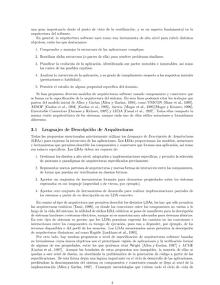 una gran importancia desde el punto de vista de la reutilizaci´on, y es un aspecto fundamental en la
arquitectura del software.
En general, la arquitectura software nace como una herramienta de alto nivel para cubrir distintos
objetivos, entre los que destacamos:
1. Comprender y manejar la estructura de las aplicaciones complejas.
2. Reutilizar dicha estructura (o partes de ella) para resolver problemas similares.
3. Planiﬁcar la evoluci´on de la aplicaci´on, identiﬁcando sus partes mutables e inmutables, as´ı como
los costes de los posibles cambios.
4. Analizar la correcci´on de la aplicaci´on, y su grado de cumplimiento respecto a los requisitos iniciales
(prestaciones o ﬁabilidad).
5. Permitir el estudio de alguna propiedad espec´ıﬁca del dominio.
Se han propuesto diversos modelos de arquitecturas software usando componentes y conectores que
se basan en la especiﬁcaci´on de la arquitectura del sistema. En esta l´ınea podemos citar los trabajos que
parten del modelo inicial de Allen y Garlan [Allen y Garlan, 1994], como UNICON [Shaw et al., 1995],
AESOP [Garlan et al., 1994] [Garlan et al., 1995], δarwin [Magee et al., 1995][Magee y Kramer, 1996],
Executable Connectors [Ducasse y Richner, 1997] y LEDA [Canal et al., 1997]. Todos ellos comparte la
misma visi´on arquitect´onica de los sistemas, aunque cada uno de ellos utilice notaciones y formalismos
diferentes.
3.1 Lenguajes de Descripci´on de Arquitecturas
Todas las propuestas mencionadas anteriormente utilizan los Lenguajes de Descripci´on de Arquitecturas
(LDAs) para expresar la estructura de las aplicaciones. Los LDAs proporcionan los modelos, notaciones
y herramientas que permiten describir los componentes y conectores que forman una aplicaci´on, as´ı como
sus enlaces espec´ıﬁcos. Los LDAs deben ser capaces de:
1. Gestionar los dise˜nos a alto nivel, adaptarlos a implementaciones espec´ıﬁcas, y permitir la selecci´on
de patrones o paradigmas de arquitecturas especiﬁcados previamente.
2. Representar nuevos patrones de arquitecturas y nuevas formas de interacci´on entre los componentes,
de forma que puedan ser reutilizados en dise˜nos futuros.
3. Aportar un conjuntos de herramientas formales para demostrar propiedades sobre los sistemas
expresados en ese lenguaje (seguridad o de viveza, por ejemplo).
4. Aportar otro conjunto de herramientas de desarrollo para realizar implementaciones parciales de
los sistemas a partir de su descripci´on en un LDA concreto.
En cuanto al tipo de arquitectura que permiten describir los distintos LDAs, los hay que s´olo permiten
las arquitecturas est´aticas [Tanir, 1996], en donde las conexiones entre los componentes no var´ıan a lo
largo de la vida del sistema; la utilidad de dichos LDA est´aticos se pone de maniﬁesto para la descripci´on
de sistemas hardware o sistemas el´ectricos, aunque no se muestran muy adecuados para sistemas abiertos.
En este tipo de sistemas es preciso que los LDAs permitan expresar los cambios en las conexiones e
interacciones entre los componentes en tiempo de ejecuci´on, pues van a depender, por ejemplo, de los
recursos disponibles o del perﬁl de los usuarios. Los LDAs mencionados antes permiten la descripci´on
de arquitecturas din´amicas, as´ı como Rapide [Luckham et al., 1995].
Por otro lado, hay muchas propuestas a nivel de especiﬁcaci´on de arquitecturas software basadas
en formalismos cuyos ´unicos objetivos son el prototipado r´apido de aplicaciones y la veriﬁcaci´on formal
de algunas de sus propiedades, entre los que podemos citar Wright [Allen y Garlan, 1997] y ACME
[Garlan et al., 1997]. Aunque las bondades de estas propuestas son innegables, la mayor´ıa de ellas se
quedan a este nivel de dise˜no, no abordando la problem´atica de la generaci´on de c´odigo a partir de las
especiﬁcaciones. De esta forma dejan una laguna importante en el ciclo de desarrollo de las aplicaciones,
perdi´endose la descomposici´on del sistema en componentes y conectores cuando se llega al nivel de la
implementaci´on [Allen y Garlan, 1997]. Conseguir metodolog´ıas que cubran todo el ciclo de vida de
4
 