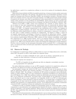 las aplicaciones a partir de su arquitectura software es otro de los caminos de investigaci´on abiertos
actualmente.
Hasta ahora hemos hablado de LDAs de prop´osito general que, al menos en teor´ıa, pueden usarse para
cualquier dominio de aplicaci´on. Sin embargo, cada dominio tiene sus peculiaridades espec´ıﬁcas y de ah´ı
surgen los Lenguajes para Dominios Espec´ıﬁcos (LDEs), que incorporan conceptos y funciones particu-
lares de un dominio concreto como parte del propio lenguaje. Los LDEs proporcionan grandes ventajas
al arquitecto de sistemas, entre ellas su especializaci´on y gran expresividad en su dominio de aplicaci´on,
aunque suelen presentar un serio problema de extensibilidad: apenas aparece un nuevo concepto rela-
cionado con el dominio que no estaba previsto en el lenguaje, ´este deja de ser ´util [Bosch y Dittrich, 1997].
Adem´as de los LDAs y LDEs, existen otras propuestas que, teniendo su mismo objetivo, ofre-
cen un punto de vista m´as composicional que arquitect´onico para la construcci´on de sistemas basa-
dos en componentes. Nos referimos a los denominados Lenguajes Composicionales [Nierstrasz, 1995]
[Lumpe et al., 1997]. Un lenguaje composicional es una combinaci´on entre un LDA y un lenguaje de
conﬁguraci´on (scripting language), que sirven como soporte para un entorno de composici´on visual.
Los diferentes estilos arquitect´onicos se deﬁnen a niveles de componentes y conectores, y la uni´on en-
tre ellos (glue) se deﬁne mediante el lenguaje de conﬁguraci´on. El objetivo es deﬁnir, a partir de
un lenguaje composicional, metodolog´ıas y entornos de desarrollo de aplicaciones software. Aunque
ya se conocen las caracter´ısticas que deben poseer estos lenguajes composicionales para su tratamien-
to en entornos arquitect´onicos [Nierstrasz, 1995], todav´ıa no existe ninguno consolidado, siendo quiz´a
Pict [Nierstrasz et al., 1996] el primer intento. Pict es un lenguaje basado en π-c´alculo que simpliﬁ-
ca notablemente esta notaci´on formal, pero permite utilizar la mayor parte de sus ventajas. Piccola
[Lumpe et al., 1997] es una evoluci´on de Pict creado como lenguaje de conﬁguraci´on con tipos din´amicos.
Piccola trata de resolver las dos principales desventajas que ha mostrado Pict: su demasiado bajo
nivel, y la ausencia de hooks, necesarios para especializar componentes mediante t´ecnicas de reutilizaci´on
de caja negra.
3.2 Marcos de Trabajo
La reutilizaci´on de arquitecturas software se deﬁne dentro un marco de trabajo (framework, o abreviada-
mente MT). En general, un MT se suele deﬁnir de la siguiente forma:
“Un MT es un dise˜no reutilizable de todo o parte de un sistema, representado por un
conjunto de clases abstractas y la forma en la cual sus instancias interact´uan”.
Otra forma de expresar este concepto es:
“Un MT es el esqueleto de una aplicaci´on que debe ser adaptado a necesidades concretas
por el programador de la aplicaci´on”.
En ambas deﬁniciones podemos ver que un MT encapsula el patr´on de la arquitectura software de
un sistema o de alguna de sus partes, que puede adem´as estar parcialmente instanciada.
Las principales ventajas que ofrecen los MT son la reducci´on del coste de los procesos de desa-
rrollo de aplicaciones software para dominios espec´ıﬁcos, y la mejora de la calidad del producto ﬁnal
[Fayad y Schmidt, 1997]. Sin embargo, la utilizaci´on de MT presenta actualmente ciertas diﬁcultades,
aunque se suelen englobar todas en lo que com´unmente se denomina el problema de la documentaci´on
de un MT [Sparks et al., 1996]. Este problema combina las diﬁcultades que presenta la identiﬁcaci´on del
MT y de su utilizaci´on (reutilizaci´on). En primer lugar, el desarrollador de una aplicaci´on se enfrenta
con la diﬁcultad de que le es muy complicado, si no imposible, decidir si un MT es el adecuado para
resolver su problema, y hasta qu´e grado es capaz de resolverlo. Y en segundo lugar, si realmente el MT es
el apropiado, ha de saber c´omo ha de utilizarlo (acomod´andolo, especializ´andolo y posiblemente exten-
di´endolo) para integrarlo en su implementaci´on concreta. A esa adaptaci´on se le denomina com´unmente
extensi´on del MT, y constituye la forma de reutilizaci´on de los marcos de trabajo.
Usualmente los MT se extienden mediante los denominados puntos de entrada (hot spots o hooks),
componentes (o procedimientos) cuya implementaci´on depende del sistema o entorno ﬁnal en el que se
ejecuta la aplicaci´on, y que permiten adaptarla. Dichos puntos de entrada son deﬁnidos por el dise˜nador
del MT, cuya arquitectura debe orientar para que estos sean la forma natural de extensi´on del marco
[Schmidt, 1997b].
El problema de la documentaci´on se debe principalmente a que no existe una forma clara de especiﬁcar
los marcos de trabajo. De hecho, la documentaci´on de mayor parte de los MT existentes no est´a uniﬁcada,
5
 