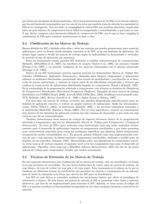 que deben ser abordadas de forma particular. Otro de los inconvenientes de los PDs es su elevado n´umero,
que los est´a haciendo inmanejables; por eso uno de los retos que tambi´en trata de abordar la comunidad de
PDs es su catalogaci´on. Por otro lado, la complejidad de ciertos PDs que modelan relaciones complicadas
entre un gran n´umero de componentes hacen dif´ıcil su comprensi´on y entendimiento, y por tanto su uso.
Y por ´ultimo, tampoco est´a claramente deﬁnida la composici´on de PDs, por lo que se hace compleja la
reutilizaci´on de PDs para construir arquitecturas en base a ellos.
3.4 Clasiﬁcaci´on de los Marcos de Trabajo
Hemos deﬁnido los MT y hablado sobre ellos y sobre las ventajas que pueden proporcionar para construir
aplicaciones, pero no hemos citado ejemplos concretos ni de MT, ni de sus dominios de aplicaci´on. En
primer lugar vamos a dividir los marcos de trabajo seg´un su aplicabilidad en horizontales y verticales,
de acuerdo al tipo de aplicaci´on que acometan.
Entre los horizontales existen aquellos MT dedicados a modelar infraestructuras de comunicaciones
[Schmidt, 1997a][H¨uni et al., 1997], las interfaces de usuario [Taylor et al., 1996], los entornos visuales
[Florijn et al., 1997] y, en general, cualquiera de los aspectos relacionados con el sistema subyacente
[Bruegge et al., 1993].
Dentro de los MT horizontales merecen especial atenci´on los denominados Marcos de Trabajo Dis-
tribuidos (Middleware Application Frameworks), dise˜nados para integrar componentes y aplicaciones
software en ambientes distribuidos, permitiendo altos niveles de modularidad y reutilizaci´on en el desa-
rrollo de nuevas aplicaciones, y aislando la mayor parte de las diﬁcultades conceptuales y t´ecnicas que
conlleva la construcci´on de aplicaciones distribuidas basadas en componentes [Fayad y Schmidt, 1997].
En la terminolog´ıa de la programaci´on orientada a componentes, este t´ermino es sin´onimo de Plataforma
de Componentes Distribuidos (Distributed Component Platform). Ejemplos de estos marcos de trabajo
distribuidos son CORBA [Siegel, 2000], ActiveX/OLE/COM [Box, 1998], JavaBeans [www.javasoft.com],
ACE [Schmidt, 1994], Hector [Arnold et al., 1996] o Aglets [Lange y Oshima, 1997].
Por otro lado, los marcos de trabajo verticales son aquellos desarrollados espec´ıﬁcamente para un
dominio de aplicaci´on concreto, y cubren un amplio espectro de aplicaciones, desde las telecomunica-
ciones (TINA [TINA-C, 1995]), la fabricaci´on [Schmidt, 1995], o los servicios telem´aticos avanzados y
la multimedia (MultiTEL [Fuentes y Troya, 1999]). Por ser muy espec´ıﬁcos y requerir un conocimiento
muy preciso de los dominios de aplicaci´on resultan los m´as costosos de desarrollar, y por tanto los m´as
caros en caso de ser comercializados.
Tambi´en destacaremos otros marcos de trabajo de especial relevancia dentro de la programaci´on
orientada a componentes, que son los denominados Marcos de Trabajo para Componentes (Component
Frameworks). Se trata de MTs tanto verticales como horizontales, pero que est´an realizados exclusi-
vamente para el desarrollo de aplicaciones basadas en componentes reutilizables, y por tanto presentan
unas caracter´ısticas especiales para tratar los problemas espec´ıﬁcos que plantean dichos componentes
(composici´on tard´ıa, extensibilidad, etc.). En general, pueden deﬁnirse como una implementaci´on conc-
reta de uno o m´as patrones de dise˜no mediante componentes reutilizables, realizado a medida para un
dominio de uso espec´ıﬁco [Johnson, 1997]. Desarrollados sobre una plataforma de componentes concre-
ta, estos marcos de trabajo suponen el siguiente nivel al de los componentes base para el desarrollo de
aplicaciones. OpenDoc [www.omg.org] y BlackBox [Oberon Microsystems, 1997] son dos de los pocos
marcos de trabajo para componentes visuales que existen actualmente.
3.5 T´ecnicas de Extensi´on de los Marcos de Trabajo
En este apartado discutiremos otra clasiﬁcaci´on de los marcos de trabajo, esta vez atendiendo a la forma
en la que permiten ser extendidos. De esta forma hablaremos de cuatro tipos de marcos de trabajo: de
caja blanca, de caja de cristal, de caja gris y de caja negra. Esta taxonom´ıa es la misma en la que se
clasiﬁcan las diferentes formas de reutilizaci´on que permiten los objetos y componentes de un sistema,
pues de hecho la extensi´on es la forma que ofrecen los MT para su reutilizaci´on.
Los MT de caja blanca se extienden mediante los mecanismos b´asicos que ofrece el paradigma de
orientaci´on a objetos. De esta forma, los puntos de entrada al MT se presentan como clases y m´etodos
abstractos, que han de ser implementados para extender el MT. Adem´as, se tiene acceso al c´odigo del
MT y se permite reutilizar la funcionalidad encapsulada en sus clases mediante herencia y reescritura de
m´etodos.
7
 