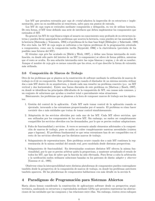 Los MT que permiten extensi´on por caja de cristal admiten la inspecci´on de su estructura e imple-
mentaci´on, pero no su modiﬁcaci´on ni reescritura, salvo para sus puntos de entrada.
Los MT de caja negra se extienden mediante composici´on y delegaci´on, en vez de utilizar herencia.
De esta forma, el MT tiene deﬁnido una serie de interfaces que deben implementar los componentes que
extienden el MT.
En general, los MT de caja blanca exigen al usuario un conocimiento muy profundo de su estructura in-
terna y pueden llevar aparejados los problemas que acarrea la herencia, como pueden ser las anomal´ıas de
la herencia [Matsuoka y Yonezawa, 1993] o el problema de la clase base fr´agil [Mikhajlov y Sekerinski, 1998].
Por otro lado, los MT de caja negra se enfrentan a los t´ıpicos problemas de la programaci´on orientada
a componentes, como son la composici´on tard´ıa [Szyperski, 1996] o la clarividencia (previsi´on de los
posibles usos futuros del MT).
El t´ermino caja gris fue acu˜nado en [B¨uchi y Weck, 1997], y deﬁne una forma intermedia de reuti-
lizaci´on, en donde s´olo parte del interior de un MT (o componente) se ofrece de forma p´ublica, mientras
que el resto se oculta. Es una soluci´on intermedia entre las cajas blancas y negras, y de ah´ı su nombre.
Aunque el nombre de caja gris es menos conocido que los otros, es el que describe la forma de extensi´on
m´as utilizada.
3.6 Composici´on de Marcos de Trabajo
Otro de los problemas que se plantea en la construcci´on de software mediante la utilizaci´on de marcos de
trabajo es el de su composici´on. Este problema surge cuando el dise˜nador de un sistema necesita utilizar
dos o m´as MT dentro de su arquitectura, y donde cada una resuelve un problema concreto (p.e. un MT
vertical y dos horizontales). Existe una buena discusi´on de este problema en [Mattson y Bosch, 1997],
en donde se identiﬁcan las principales diﬁcultades de la composici´on de MT, sus causas m´as comunes, y
un conjunto de soluciones que ayudan a resolver total o parcialmente estas situaciones.
B´asicamente, los problemas que se plantean a la hora de componer marcos de trabajo son los siguien-
tes:
1. Gesti´on del control de la aplicaci´on. Cada MT suele tomar control de la aplicaci´on cuando es
ejecutado, invocando a las extensiones proporcionadas por el usuario. El problema es c´omo hacer
coexistir dos o m´as entidades que tratan de tomar control simult´aneamente.
2. Adaptaci´on de los servicios ofrecidos por cada uno de los MT. Cada MT ofrece servicios, que
son utilizados por los componentes de los otros MT. Sin embargo, no suelen ser completamente
compatibles los servicios ofrecidos con los demandados, por lo que es preciso realizar adaptaciones.
3. Falta de funcionalidad y servicios. A veces es necesario a˜nadir elementos adicionales a la composi-
ci´on de marcos de trabajo, pues su uni´on no cubre completamente nuestras necesidades (existen
gaps o lagunas). El problema fundamental es que estas extensiones han de ser compatibles con el
resto de los servicios ofrecidos por los distintos marcos de trabajo.
4. Solapamiento de representaciones. Este problema ocurre cuando dos o m´as MT contienen la rep-
resentaci´on de la misma entidad del mundo real, pero modelada desde distintas perspectivas.
5. Solapamiento de funcionalidad. En determinadas ocasiones distintos MT ofrecen la misma fun-
cionalidad, por lo que es preciso arbitrar qui´en la proporciona, y mantener actualizado el estado de
todos los MT, que han de saber que la funci´on ha sido efectuada. Para llevar a cabo la arbitraci´on
y la notiﬁcaci´on suelen utilizarse soluciones basadas en los patrones de dise˜no adapter y observer
[Gamma et al., 1995].
Obs´ervese c´omo la interoperabilidad entre distintas plataformas de componentes pueden contemplarse
tambi´en desde la perspectiva de la composici´on de marcos de trabajo, en donde los problemas anteriores
tambi´en aparecen. De las plataformas de componentes hablaremos con m´as detalle en la secci´on 6.
4 Paradigmas de Programaci´on para Sistemas Abiertos
Hasta ahora hemos considerado la construcci´on de aplicaciones software desde su perspectiva arqui-
tect´onica, analizando su estructura y expres´andola mediante LDAs que permiten representar las abstrac-
ciones de las entidades que las componen y las relaciones entre ellas. Sin embargo, existen otros enfoques
8
 